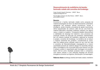 Anais do 3° Simpósio Paranaense de Design Sustentável 73
Desenvolvimento de mobiliários de bambu
laminado colado sob conceitos de Ecodesign
Hugo Hissashi Hayashi Hisamatsu - UNESP - Bauru
hugohissashi@gmail.com
Prof. Dr Marco Antonio dos Reis Pereira - UNESP - Bauru
pereira@feb.unesp.br
Resumo:
Encontra-se o bambu laminado colado como proposta de
material empregado em favor do desenvolvimento sustentável,
agregando aos produtos valores econômicos, sociais e
ecológicos, sendo o bambu uma planta de rápido crescimento,
ótimo sequestrador de carbono, além de ser uma fonte de
material alternativo renovável, podendo substituir, em alguns
casos, o metal e a madeira. O presente trabalho demonstrará
a viabilidade do emprego do material e seus processos de
produção através da execução de protótipos representados
por um sistema modular de mobiliário, seguindo-se, durante
o projeto, conceitos de Ecodesign, na tentativa de se reduzir
o impacto ambiental dos produtos, considerando-se, assim,
além da matéria-prima utilizada, parte do seu ciclo de vida
e conceitos de Desmaterialização, empregando-se a menor
quantidade possível de material, Design for Assembly (Design
para a montagem) e Do-it-yourself (Faça você mesmo), em que
o próprio usuário é responsável pela montagem do produto.
Assim, têm-se como resultado produtos leves e compactos,
com menor volume, e com reduzido emprego de recursos
energéticos durante sua logística, distribuição e armazenagem.
Palavras-chave: ecodesign, bambu laminado colado, mobiliário
 