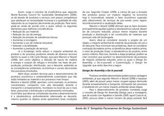 Anais do 3° Simpósio Paranaense de Design Sustentável
76
	 Assim, surge o conceito de ecoeficiência que, segundo
World Business Council for Sustainable Development (2000),
se dá através de produtos e serviços com preços competitivos
que satisfaçam as necessidades humanas e a qualidade de vida,
reduzindo-se os impactos decorrentes da produção. Para tanto,
pode-se, ainda de acordo com o autor, utilizar os seguintes
elementos para melhorar a Ecoeficiência:
• Redução do uso material;
• Redução do uso de energia;
• Redução da emissão de substâncias tóxicas;
• Aumentar a reciclagem;
• Aumentar o uso de material renovável;
• Estender a durabilidade;
• Aumentar a prestação de serviços.
	 Já o Ecodesign, tenta reduzir o impacto ambiental do
produto e do processo produtivo através de diversos recursos
dentre os quais o Life Cycle Design, que para Manzini e Vezzoli
(2008), tem como objetivo a redução de inputs de matéria
e energia e outputs de refugos e emissões nas fases de pré-
produção, produção, distribuição, uso e descarte, avaliando-se
as conseqüências ambientais, econômicas e sociais decorrentes
dos processos envolvidos.
	 Além disso, existem técnicas para o desenvolvimento de
produtos econômica e ambientalmente sustentáveis que não
estão limitados ao material e aos processos mais limpos.
Manzini e Vezzoli (2008), apontam, como exemplo, os produtos
concentrados, compactos com alta densidade durante o
transporte e armazenamento, montáveis no local de uso e mais
leves, possuindo a distribuição e armazenamento otimizados.
Outro fator que deve ser considerado durante o desenvolvimento
é a obsolescência, profundamente relacionada ao descarte,
mesmo quando os objetos ainda apresentam boas condições
de uso. Segundo Cooper (1999), a crença de que a duração
dos produtos possui um impacto negativo na economia
hoje é inconcebível, estando o fator econômico superado
pelo oferecimento de serviços de pós-venda como reparo,
recondicionamento e atualização deles.
	 Manzini e Vezzoli (2008) afirmam que os bens duráveis,
principalmente aqueles sujeitos a obsolescência cultural, devem
ser de consumo reduzido, possuir menor impacto durante
produção e distribuição e ser constituídos de materiais que
possuam vida útil prolongada.
	 Assim, deve-se considerar durante o projeto de um
objeto, o impacto ambiental do material, da produção, do uso e
do descarte. Para minimizar tais problemas, deve-se considerar
a extração da matéria-prima, os benefícios dessa matéria-prima,
o meio de produção limpo, a obsolescência do produto, entre
outros critérios. Para isso, durante a etapa projetual, podem-se
citar conceitos que auxiliem no desenvolvimento de produtos
de impacto ambiental reduzido, entre os quais o Design for
Assembly, o Do-it-yourself, a Customização, o Design for
Upgrade, que serão descritos a seguir.
Design for Assembly e Do-it-yourself
	 Produtosvendidosdesmontadospodempossuirvantagens
ambientais, já que segundo Manzini e Vezzoli (2008) e Kazazian
(2005), além de possuir preço menor, ocupam espaço diminuído
durante armazenamento e transporte, otimizando tais processos
e resultando em um menor impacto ambiental nessas etapas.
	 Para o desenvolvimento de produtos montáveis surge
o conceito de Design for Assembly (Design para a montagem),
que de acordo com Appleton e Garside (2000, apud Costa et al.,
2005), procura obter o menor número de peças possível, fácil
 