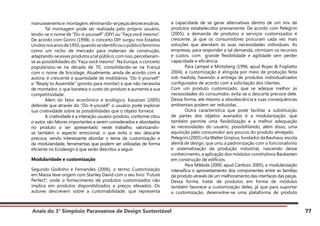 Anais do 3° Simpósio Paranaense de Design Sustentável 77
manuseamentoe montagem,eliminando-sepeçasdesnecessárias.
	 Tal montagem pode ser realizada pelo próprio usuário,
tendo-se o nome de “Do-it-yourself” (DIY) ou “Faça você mesmo”.
De acordo com Gorini (1998), o conceito DIY surgiu nos Estados
Unidosnosanosde1950,quandoseidentificouopúblicofeminino
como um nicho de mercado para materiais de construção,
adaptando-se esses produtos a tal público; com isso, perceberam-
se as possibilidades do “Faça você mesmo”. Na Europa, o conceito
popularizou-se na década de 70, consolidando-se na França
com o nome de bricolage. Atualmente, ainda de acordo com a
autora, é crescente a quantidade de mobiliários “Do it yourself”
e “Ready to Assemble” (pronto para montar) e que não necessita
de montador, o que barateia o custo do produto e aumenta a sua
competitividade.
	 Além do fator econômico e ecológico, Kazazian (2005)
defende que através do “Do-it-youself” o usuário pode explorar
sua criatividade sobre as possibilidades que o objeto fornece.
	 A criatividade e a interação usuário-produto, conforme citou
o autor, são fatores importantes a serem considerados e abordados
no produto a ser apresentado neste trabalho, valorizando-
se também o aspecto emocional, o que evita o seu descarte
precoce, sendo interessante abordar o tema da customização e
da modularidade, ferramentas que podem ser utilizadas de forma
eficiente no Ecodesign e que serão descritos a seguir.
Modularidade e customização
Segundo Godinho e Fernandes (2006), o termo Customização
em Massa teve origem com Stanley David com o seu livro “Future
Perfect”, onde o fornecimento de produtos customizados não
implica em produtos disponibilizados a preços elevados. Os
autores descrevem sobre a customabilidade, que representa
a capacidade de se gerar alternativas dentro de um mix de
produtos estabelecidos previamente. De acordo com Pelegrini
(2005), a demanda de produtos e serviços customizados é
crescente, já que os consumidores procuram cada vez mais
soluções que atendam às suas necessidades individuais. As
empresas, para responder a tal demanda, otimizam os recursos
e custos, com grande flexibilidade e agilidade sem perder
capacidade e eficiência.
	 Para Lampel e Mintzberg (1996, apud Royer & Fogliatto
2004), a customização é atingida por meio de produção feita
sob medida, havendo a entrega de produtos individualizados
configurados de acordo com a solicitação dos clientes.
Com um produto customizado, que se adeque melhor às
necessidades do consumidor, evita-se o descarte precoce dele.
Dessa forma, até mesmo a obsolescência e suas consequências
ambientais podem ser reduzidas.
	 Outra característica que pode facilitar a substituição
de partes dos objetos avariados é a modularização, que
também permite uma flexibilização e a melhor adequação
às necessidades do usuário, possibilitando, além disso, uma
aquisição pelo consumidor aos poucos do produto almejado.
Pelegrini(2005)citaWalterGropius,fundadordaBauhaus,escola
alemã de design, que uniu a padronização com o funcionalismo
e sistematização da produção industrial, nascendo desse
conhecimento, a aplicação dos módulos construtivos Baukasten
em construção de edifícios.
	 Para Mikkola (2000, apud Cardozo 2005), a modularização
intensifica o aproveitamento dos componentes entre as famílias
de produto através de um melhoramento das interfaces das peças.
Dessa forma, tratar de produtos em forma de módulos
também favorece a customização deles, já que para suportar
a customização, desenvolve-se uma plataforma de produto
 