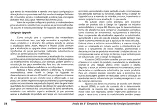 Anais do 3° Simpósio Paranaense de Design Sustentável
78
que atenda às necessidades e permita uma rápida configuração e
alteraçãodoscomponentesemódulos,atendendoasespecificidades
do consumidor, sendo a modularização a prática mais empregada
(Salvador et al. 2002, apud Fetterman & Echevest 2010).
	 Além de se poder configurar o produto, o usuário também
pode atualizá-lo, substituindo-se apenas as partes envelhecidas.
Tal assunto é tratado pelo Design for Upgrade, descrito a seguir.
Design for Upgrade
	 Como solução para o suprimento das necessidades
dos consumidores sem que seja necessária a aquisição de
novos produtos e o descarte dos antigos, propõe-se apenas
a atualização deles. Assim, Manzini e Vezzoli (2008) afirmam
que a atualização ou upgrade deve considerar que quantidade
significativa de peças permaneça inalterada, substituindo-se
apenas as partes gastas ou envelhecidas.
	 Ainda de acordo com os autores, a atualização dos produtos
contribuiparaoprolongamentodavidaútildeles.Produtossujeitos
ao envelhecimento tecnológico, por exemplo, podem permitir a
substituição das peças envelhecidas. Para isso, são interessantes
produtos intercambiáveis modulares e reconfiguráveis.
	 Barbosa e Roos (2010) definem a diferença, na indústria
automobilística, entre Facelift e Design for Upgrade no
desenvolvimento de veículos. O Facelift tem por objetivo o interesse
de um lançamento de um produto novo e diferenciado, o que
possui um caráter negativo no aspecto ambiental já que emprega e
explora recursos durante sua produção (inputs), além de gerar maior
quantidadedeemissões(outputs). JáoDesignforUpgradetambém
pode gerar um interesse dos consumidores de forma semelhante,
entretanto com reduzido impacto ambiental, já que promove
apenas a atualização do produto sem lançar um novo automóvel
por inteiro, aproveitando a maior parte do veículo como base para
tais alterações estéticas ou funcionais. Dessa forma, o Design for
Upgrade busca a extensão da vida dos produtos, incentivando o
reuso e projetando uma atualização no pós-venda.
	 Os autores citam como exemplo, sem encontrar
similar de produto sob o Design for Upgrade na indústria
automobilística, o tanque M1 Abrams, que foi desenvolvido em
forma de plataforma para comportar atualizações periódicas
como sistemas de armamentos, equipamentos e eletrônica.
Seus componentes são atualizados, reparados ou substituídos,
aumentando o ciclo de vida do produto, sendo também mais
viável economicamente do que a aquisição de novos veículos.
Embora citem a indústria automobilística, a mesma situação
pode ser observada em móveis sujeitos à obsolescência por
estilo e o lançamento de novos modelos, promovendo o
descarte precoce de produtos em ótimas condições de uso, ou
com pequenas avarias ao longo do tempo, o que também pode
ser solucionado com o Design for Upgrade.
	 Kazazian (2005) também acredita que um meio possível
é favorecer o reparo do produto, manutenção ou atualização,
criando-se uma relação afetiva entre usuário e objeto.
Segundo o autor, os móveis raramente são consertados, sendo
descartados e rapidamente substituídos por novos produtos.
Para um produto durável, conceito para a economia leve,
outras abordagens podem ser realizadas como a utilização de
aparências menos influenciadas por modas passageiras e o uso
de materiais resistentes.
	 Quanto aos danos no produto, de acordo com Manzini
e Vezzoli (2008), o custo do conserto do é determinante.
Atualmente, na maioria dos casos, apenas os produtos de
maior valor são reparados, sendo importante padronizar as
peças – nesse caso, o tema da modularidade também parece
 