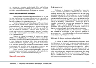 Anais do 3° Simpósio Paranaense de Design Sustentável 79
ser interessante –, para que a substituição delas seja facilitada.
Tal substituição de peças também pode ser aplicada e facilitada
durante o Design for Assembly e ao upgrade do produto.
Demais conceitos e material empregado
	 Outro conceito empregado é a desmaterialização, na qual
se reduz significativamente a quantidade material empregada na
produção do produto, utilizando-se apenas o que seja realmente
necessário para o bom funcionamento dele.
	 Também ligada à desmaterialização, a multifuncionalidade
faz com que um produto possa exercer funções de dois ou mais
produtos juntos o que, segundo Manzini e Vezzoli (2008) é uma
forma de se reduzir a quantidade de material empregado. No
caso de móveis, tal conceito já é utilizado, tendo, segundo Folz
(2002), sua origem nos pequenos espaços dos trens e navios a
vapor, onde o mobiliário devia possuir diferentes funções durante
o dia e durante a noite.
	 Quanto ao material empregado, de acordo com Janssen
(2000, apud Barelli 2009), o bambu, além de excelente sequestrador
de carbono, pode ser utilizado em reflorestamentos e matas ciliares
e como regenerador ambiental. Além disso, as propriedades
estruturais do bambu superam, em alguns casos, as da madeira
e do concreto, podendo ser considerado sustentável por possuir
grande potencial agrícola, sendo uma cultura renovável que
produz colmos anualmente sem necessidade de replantio.
	 Assim, o bambu apresenta diversas vantagens ecológicas
e econômicos, sendo utilizado neste trabalho na forma de Bambu
Laminado Colado, cuja técnica será descrita a seguir.
Materiais e métodos
Projeto do móvel
	 Realizado o levantamento bibliográfico, baseando-
se nos conceitos apresentados, elaborou-se uma análise de
sistemas análogos aos conceitos apresentados e que foram
aplicados no projeto do móvel em bambu a ser apresentado. O
mobiliário projetado deveria ser de desenho simples, a exemplo
da Cama Patente citada por Santos (1995), e deveria atender
bem aos conceitos de Multifuncionalidade, Desmaterialização,
Design fo Assembly, Modularização, Customização e Do-it-
Yourself, conforme os conceitos de Ecodesign de Kazazian
(2005) e Manzini e Vezzoli (2008). Deu-se início ao projeto do
mobiliário, seguida da preparação do material, confecção do
Bambu Laminado Colado (BLaC) e execução do protótipo.
	 O produto foi devidamente dimensionado e modelado
em software de modelagem 3d. Em seguida, o material foi
processado para a obtenção do Bambu Laminado Colado e a
execução de um protótipo do móvel.
Obtenção do Bambu Laminado Colado (BLaC)
	 O bambu da espécie Dendrocalamus Giganteus, após
colhido e seco, foi seccionado em partes, através de uma serra
circular, os quais foram divididos em sentido longitudinal para
a obtenção de segmentos como mostrado na Figura 1. Após a
secção longitudinal, o diafragma de cada nó que mantêm os
segmentos unidos foi rompido, obtendo-se a separação das
ripas, retirando-se, em seguida, as irregularidades das peças
para a obtenção de ripas planas como mostra a Figura 2. A
Figura 3 exibe a obtenção do BLaC obtido através da colagem
de ripas sobrepostas e prensadas.
 