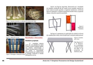 Anais do 3° Simpósio Paranaense de Design Sustentável
80
Figura 1: Secções de bambu e a obtenção de secções para ripas
Figura 2: Obtenção de ripas
Figura 3: Prensagem e obtenção do BLaC
	 Assim, nas figuras seguintes, demonstra-se o resultado
do trabalho, podendo ele ser usado como cavalete, suporte ou
local onde se pode guardar e organizar pertences, conforme
figura 4. Dobrável, o módulo é bastante versátil e leve, ocupando
espaço reduzido quando guardado.
	 Na figura 5, apresenta-se a aplicação do módulo na forma
de cavalete para mesa, outra função que o produto pode possuir.
Resultados e discussões
Mobiliário projetado
	 O mobiliário deveria
partir de uma plataforma sobre
a qual o usuário pudesse realizar
sua própria customização e
melhorusodoprodutoconforme
seu gosto e necessidade.
Deveria ainda ser multifuncional
e modular conforme a revisão
bibliográfica acima.
Figura 4:
Módulos do
mobiliário
Figura 5: Cavalete
para mesa
Nas figuras 6,7
e 8 observa-
se o protótipo
confeccionado
em BLaC e as
propostas de
diversos usos.
 