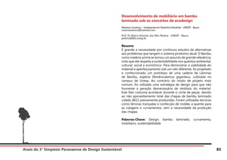 Anais do 3° Simpósio Paranaense de Design Sustentável 83
Desenvolvimento de mobiliário em bambu
laminado sob os conceitos de ecodesign
Mariana Lourenço - Graduanda em Desenho Industrial - UNESP - Bauru
mare.lourenco@hotmail.com
Prof. Dr Marco Antonio dos Reis Pereira - UNESP - Bauru
pereira@feb.unesp.br
Resumo
É grande a necessidade por contínuos estudos de alternativas
aos problemas que tangem o sistema produtivo atual. O Bambu
como matéria-prima se tornou um assunto de grande relevância,
visto que ele respeita a sustentabilidade nos quesitos ambiental,
cultural, social e econômico. Para demonstrar a viabilidade do
material e aperfeiçoamento sob um viés diferente, foi projetado
e confeccionado um protótipo de uma cadeira de Lâminas
de Bambu, espécie Dendrocalamus giganteus, cultivada no
campus de Unesp. Ao contrário do modo de projeto mais
comum, foi utilizada uma estratégia de design para que não
houvesse a geração desnecessária de resíduos do material.
Este fato costuma acontecer durante o corte de peças, devido
ao não aproveitamento total das chapas de bambu laminado
colado (BLC) previamente produzidas. Foram utilizadas técnicas
como lâminas trançadas e confecção de moldes a quente para
as colagens e curvamentos, sem a necessidade da produção
das chapas.
Palavras-Chave: Design, bambu laminado, curvamento,
mobiliário, sustentabilidade
 