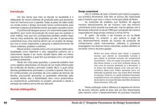 Anais do 3° Simpósio Paranaense de Design Sustentável
84
Introdução
	 Um dos temas que mais se discute na atualidade é a
adequação de nossos sistemas de produção para que possamos
viver em harmonia com o planeta. Todas as áreas do saber estão
na corrida contra o tempo, buscando novos conhecimentos para
amenizar o prejuízo já existente e evitar que sejam causados novos.
	 O profissional designer possui um importante papel neste
equilíbrio, pois muito da produção de coisas que nos auxiliam a
viver melhor, mas que em contrapartida também podem fazer
mal ao meio ambiente, são projetadas por ele. O pensamento
sustentável virou uma máxima dentro de um projeto de design,
por isso é muito importante a pesquisa e desenvolvimento de
novos materiais, projetos e sistemas.
	 Nesse cenário, o bambu entra com um grande colaborador.
Qualidades como regenerar o solo, seqüestrar carbono, ter o
crescimento rápido e ser muito versátil fazem dele um ótimo
substituto da madeira, a qual tem sua extração como um grande
problema ambiental.
	 Tendo em vista estas questões, o presente trabalho teve
como objetivo desenvolver um estudo de um modo diferenciado
de confecção do Bambu Laminado Colado (BLC), o qual utiliza
lâminas paralelamente prensadas e curvadas à quente. Para isso,
foi confeccionado um protótipo de uma cadeira de lâminas de
bambu, procurando aproveitar as qualidades oferecidas pelo
material, dentre elas a flexibilidade, bem como potencializar
as características sustentáveis no projeto, pensando-o desde a
extração da matéria-prima até seu descarte.
Revisão bibliográfica
	
Design sustentável
	 Há 2,7 milhões de anos o homem pré-histórico projetou
sua primeira ferramenta. Este fato se tornou tão importante
para a história, que virou o marco inicial para idade da Pedra. 	
	 As invenções de artefatos que facilitem de alguma
maneira relacionamento do ser humano com seu entorno
caminharam junto durante sua evolução, mas foi apenas com a
Revolução Industrial no século XVIII que a produção de maneira
organizada em larga escala começou a tomar forma.
	 À partir de então, o ser humano se viu na Idade
Contemporânea, no entanto, o que parecia o auge de
seu desenvolvimento através do sucesso de produção de
conhecimento sobre instrumentos, métodos e processos
empregados nos diversos ramos industriais, acabou também se
tornando motivo de preocupação.
Muitos dos atuais esforços para manter o progresso
humano, para atender às necessidades humanas e
para realizar as ambições humanas são simplesmente
insustentáveis - tanto nas nações ricas quanto nas pobres.
Elas retiram demais, e a um ritmo acelerado demais, de
uma conta de recursos ambientais já a descoberto, e
no futuro não poderão esperar outra coisa que não a
insolvência dessa conta. Podem apresentar lucros nos
balancetes da geração atual, mas nossos filhos herdarão
os prejuízos. Tomamos um capital ambiental emprestado
às gerações futuras, sem qualquer intenção ou perspectiva
de devolvê-lo. (Comissão Mundial sobre Meio Ambiente e
Desenvolvimento, 1991, p:8).
	 Nesta subtração onde a diferença é negativa em termos
de recursos naturais, pode-se dizer que um dos responsáveis
pela maneira como o desenvolvimento do processo industrial
 