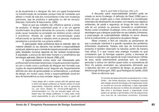 Anais do 3° Simpósio Paranaense de Design Sustentável 85
se dá atualmente é o designer. Ele ‘tem um papel fundamental
na transformação da sociedade, porque trata de novidades que
afetam o modo de vida dos consumidores e lida com mudanças
previsíveis, seja de produtos e aplicações ou até de serviços’
(Macedo, Fachinetto & Nascimento, 2006).
	 Nota-se que seu trabalho não influência apenas a venda
de produtos. O design sustentável pode vir a ser um agente
transformador da própria demanda do consumo, e deste modo
pode causar mutações na sociedade nos âmbitos social, cultural
e econômico. Através do caráter de conscientização acaba
influenciando as opiniões e relações entre as pessoas, mudando
paradigmas e produzindo sua própria estética.
	 A preocupação deste profissional deve-se estender além do
material utilizado ou seu descarte, mas também à responsabilidade
social,pois‘sabemosqueocontroledoimpactoprovocadonoambiente
pelas atividades humanas depende de três variáveis fundamentais:
A população, a procura do bem-estar humano e a ecoeficiência das
tecnologias aplicadas.’ (Manzini & Vezzoli, 2008, p:29).
	 A responsabilidade muitas vezes mal interpretada pelo
profissionalécomentadanesteensaio,noqualaautoradizinquietar-
se com o modo como a profissão de designer tem formado suas
noções de responsabilidade social. Segundo ela, freqüentemente
definido por atos de generosidade ou ambientalismo, a profissão
de design, em muitos casos, limita a responsabilidade social em
atos de benevolência ou boa vontade. Segue o trecho:
I have always felt a certain unease with the general ways
in which the design profession as framed notions of social
responsibility. Frequently defined by acts of generosity
(i.e., pro bono designs for not-for-profit-agencies) or
environmentalism (i.e., the use recycled paper and soy-
based inks), the design profession, in many cases, limits
social responsibility to acts of benevolent or good will.
(Bush A. apud Heller & Verónique, 2003, p:25)
	 A discussão sobre responsabilidade também pode ser
notada no termo Ecodesign. A definição de Fiksel (1996) para o
termo diz que ‘projeto para o meio ambiente é a consideração
sistemática do desempenho do projeto, com respeito aos objetivos
ambientais, de saúde e segurança, ao longo de todo ciclo de
vida de um produto ou processo, tornando-os ecoeficientes’.
Muitos ainda consideram Ecodesign como uma dentre as várias
abordagensqueodesignerpodefazeremseutrabalho.Entretanto,
a preocupação da sustentabilidade refletida no termo deveria
torná-lo praticamente um pleonasmo da palavra Design.
	 Neste contexto, é fácil ser induzido ao pensamento de
que a produção industrial é a grande causadora dos problemas
enfrentados atualmente. Todavia, este tipo de funcionamento
produtivo é também observado na natureza, porém de maneira
mais eficaz. É o que mostra esta analogia inusitada na qual
constataram que ‘as formigas superam, juntas, a biomassa de
humanos no planeta e vêm agindo de modo industrial por milhões
de anos, sendo extremamente produtivas sem, no entanto,
perturbar e colocar em declínio quase todos os ecossistemas da
Terra’ Os autores arrematam seu pensamento afirmando que
‘a Natureza não tem um problema de design, as pessoas têm.’
(McDonough & Braungart, 2002, apud Rodrigues & Castillo, 2010)
	 Deve-se adicionar que:
‘O conceito de desenvolvimento sustentável tem, é claro,
limites - não limites absolutos, mas limitações impostas
pelo estágio atual da tecnologia e da organização social,
no tocante aos recursos ambientais, e pela capacidade
da biosfera de absorver os efeitos da atividade humana.
Mas tanto a tecnologia quanto a organização social
podem ser geridas e aprimoradas a fim de proporcionar
uma nova era de crescimento econômico. (Comissão
 