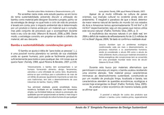 Anais do 3° Simpósio Paranaense de Design Sustentável
86
Mundial sobre Meio Ambiente e Desenvolvimento, p.9)
	 Por acreditar nesta visão, este estudo pautou-se em torno
do tema sustentabilidade, prevendo discutir a utilização do
bambu como material pelo designer. Durante o projeto, partiu-se
da estratégia de design no qual todo o ciclo de vida do produto
é levado em conta, pois ‘o impacto ambiental não é determinado
por um produto e menos ainda por um material que o compõe,
mas pelo conjunto de processos que o acompanham durante
todo o seu ciclo de vida.’ (Manzini & Vezzoli, 2008, p:289). Deste
modo, a estratégia consistiu em projetar-se desde a colheita do
material, até seu descarte.
Bambu e sustentabilidade: considerações gerais
	 ‘O bambu se ajusta à idéia de “para todas as pessoas” [...],
é uma possível norma planetária no sentido de sua vitalidade
unida ao querer humano, pois pode-se facilmente produzi-lo
suficientemente para todos e para qualquer das mil coisas que se
queira fazer.’ (Farrely, 1984, apud Pereira & Beraldo, 2007, p.154)
‘Historicamente, o bambu tem acompanhado o ser
humano fornecendo alimento, abrigo, ferramentas,
utensílios e uma infinidade de outros itens. Atualmente,
estima-se que contribua para a subsistência de mais de
um bilhão de pessoas. Igualmente importante ao lado dos
usos tradicionais, tem sido o desenvolvimento de usos
industriais do bambu.’ (Sastry, 1999).
‘Sua admirável vitalidade, grande versatilidade, leveza,
resistência, facilidade em ser trabalhada com ferramentas
simples, sua formidável beleza ao natural ou processado, são
qualidades que tem proporcionado ao bambu o mais longo e
variado papel na evolução da cultura humana do que qualquer
outra planta’ (Farrely, 1984, apud Pereira & Beraldo, 2007)
	 Apesar de já muito infiltrada na cultura de países
orientais, sua inserção cultural no ocidente ainda está em
andamento. ‘É inegável o paradoxo de que o Brasil, detentor
da maior reserva natural de bambu do mundo (só nos estados
do Acre e Amazonas temos aproximadamente 70 mil Km² e 20
mil Km² respectivamente), seja um dos países que menos utiliza
este recurso natural.’ (Fialho; Tonholo; Silva, 2005, p. 3)
	 A insuficiência dos recursos naturais é um dado real, ‘em
2004 o déficit de madeira de reflorestamento foi de 11.3 milhões de
m3 no Brasil’ (Aguiar, 2004). Tal dado só confirma a realidade atual:
‘poucos duvidam que os problemas ecológicos
condicionarão cada vez mais o desenvolvimento, os
processos industriais e os assentamentos humanos,
sendo já considerado o século XXI como o século do
meio ambiente. Assim, a busca por materiais renováveis e
fontes energéticas não convencionais tem-se convertido
em uma prioridade mundial neste início de século’
(Salame & Viruel, 1995).
	 Durante esta busca por materiais alternativos que
permitissem à natureza um respiro, o bambu acabou recebendo
uma enorme atenção. ‘Este material possui características
intrínsecas ao desenvolvimento sustentável, constituindo-se
por um modelo de produção limpa, localizada e barata, tais
características atendem às questões econômicas, ecológicas e
sociais hoje emergentes no Brasil’ (Fialho; Tonholo; Silva, 2005).
	 Ao analisar o fator econômico de maneira isolada, pode
se afirmar que:
‘é possível a redução de custos dos produtos que
utilizam o bambu como matéria-prima, especialmente
 