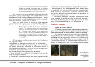 Anais do 3° Simpósio Paranaense de Design Sustentável 87
nos casos em que o processamento do bambu represente
utilização de energia, considerando que seu processo
consome menos energia em relação a outros produtos
com a mesma finalidade’ (Fialho; Tonholo; Silva, 2005).
	 Um outro ponto importante é e a possibilidade da criação
denegóciosegeraçãodeempregos,vistoqueestematerialpossui
exploração de baixo custo já que a produção de colmos é rápida
e sem a necessidade de replantio, podendo ser implementada de
imediato sua cultura e exploração no campo.
	 Além do baixo custo de produção, esta gramínea
predominantemente tropical possui características físicas ótimas.
‘Pode chegar a até 30m de altura em determinadas
espécies, e no entanto, o alcança com mais velocidade
que qualquer outra planta, levando um broto a média
de 3 a 6 meses. Possui também ótimas características
físicas, químicas e mecânicas; flexibilidade; além de ser
considerado o “aço vegetal” devido à sua relação dureza-
massa específica aparente ser superior ao aço.’ (Pereira &
Beraldo, 2007)
	 Em suma, podemos listar os fatores sustentáveis do bambu
nos seguintes pontos:
• Capacidade de regeneração do solo, além de evitar erosão
•Espécie florestal de melhor aproveitamento por área e renovação
por tempo, além de sua velocidade de crescimento permitir a
colheita de colmos e brotos a partir do terceiro ou quarto ano,
muito antes que qualquer outra árvore
• É considerado um ótimo seqüestrador de carbono
• Possui facilidade para estabelecimento do plantio, já que não
exige tecnologias complexas
• Transporte, e conseqüentemente seus gastos energéticos, são
minimizados devido ao peso leve se comparado às madeiras.
• Versatilidade no uso, principalmente como matéria-prima
agregadora de valor econômico. Compreendem suas aplicações
desde moradias, acabamentos, paisagismo, utensílios, fibras
para tecidos, alimento, combustível, papel; até aplicações na
medicina, farmácia e química.
• É um material alternativo à madeira, possibilitando assim
evitar a cadeia de problemas que sua extração acarreta -
devastação de florestas pela extração, agravamento do efeito
estufa causado pela liberação de CO2 das queimas, etc.
Material e Métodos
	 Espécie de bambu utilizada
	 Foi utilizado o bambu gigante – Dendrocalamus giganteus, o
qual é de uso mais freqüente neste tipo de processo devido as suas
adequadas dimensões de altura, diâmetro e espessura de parede.
	 Ele é relativamente comum em nosso meio rural e de fácil
reprodução e cultivo. Foram plantadas um total de 25 moitas
desta espécie no ano de 1995 no Laboratório de Experimentação
com Bambu, e desde 2001, obtém-se uma produção média de
225 colmos anualmente, os quais estiveram disponíveis para o
projeto. A Figura 1 mostra uma moita de bambu desta espécie.
Figura 1. Moita de
bambu gigante
(Dendrocalamus
giganteus)
 