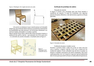 Anais do 3° Simpósio Paranaense de Design Sustentável 89
Figura 2. Modelagem 3D e região das barras de união.
	 Um ponto a se destacar é que o acento possui um trançado
delâminas,aproveitandodestamaneiraacaracterísticainteressante
de flexibilidade que elas possuem. As horizontais individuais e as
verticais duplas, prensadas e curvadas a quente.
Alguns ajustes foram feitos, dentre eles a barra de apoio traseira, a
espessura dos perfis e barras – que passarem de 2,5cm para 2cm
- e o tamanho do acento trançado, o resultado está na Figura 3.
	 Confecção do protótipo da cadeira
	 Trançado do assento
A Figura 4 mostra uma simulação para que fosse testada a
resistência do assento. O teste foi conduzido com algumas
pessoas de pesos diferente, e ele demonstrou suportar as forças
aplicadas.
Figura 4. Simulador do acento
	 Confecção de peças e moldes curvos
Durante o primeiro teste a idéia era curvar as ripas uma por
uma a quente, e depois colá-las a frio com a ajuda de um
molde de madeira. Foram utilizados tiras de ferro curvadas no
ângulo e medidas necessárias aos perfis projetados. Elas eram
superaquecidas com um maçarico a gás por aproximadamente
dezminutosparaquealâminafossecurvadaaaltastemperaturas.
Figura 3.
Modelagem final
e desenho técnico
 
