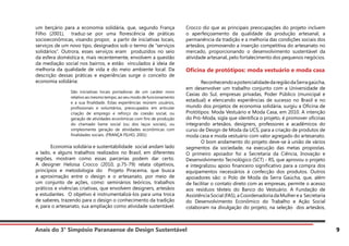 Anais do 3° Simpósio Paranaense de Design Sustentável 9
um berçário para a economia solidária, que, segundo França
Filho (2001), traduz-se por uma florescência de práticas
socioeconômicas, visando propor, a partir de iniciativas locais,
serviços de um novo tipo, designados sob o termo de “serviços
solidários”. Outrora, esses serviços eram produzidos no seio
da esfera doméstica e, mais recentemente, envolvem a questão
da mediação social nos bairros, e estão vinculados à ideia de
melhoria da qualidade de vida e do meio ambiente local. Da
descrição dessas práticas e experiências surge o conceito de
economia solidária:
São iniciativas locais portadoras de um caráter novo
relativo ao mesmo tempo, ao seu modo de funcionamento
e a sua finalidade. Estas experiências reúnem usuários,
profissionais e voluntários, preocupados em articular
criação de emprego e reforço da coesão social, ou
geração de atividades econômicas com fins de produção
do chamado liame social (ou dos laços sociais), ou
simplesmente geração de atividades econômicas com
finalidades sociais. (FRANÇA FILHO, 2001)
	 Economia solidária e sustentabilidade social andam lado
a lado, e alguns trabalhos realizados no Brasil, em diferentes
regiões, mostram como essas parcerias podem dar certo.
A designer Heloisa Crocco (2010, p.75-79) relata objetivos,
princípios e metodologia do Projeto Piracema, que busca
a aproximação entre o design e o artesanato, por meio de
um conjunto de ações, como: seminários teóricos, trabalhos
práticos e vivências criativas, que envolvem designers, artesãos
e estudantes. O objetivo é instrumentalizá-los para uma troca
de saberes, trazendo para o design o conhecimento da tradição
e, para o artesanato, sua ampliação como atividade sustentável.
Crocco diz que as principais preocupações do projeto incluem
o aperfeiçoamento da qualidade da produção artesanal, a
permanência da tradição e a melhoria das condições sociais dos
artesãos, promovendo a inserção competitiva do artesanato no
mercado, proporcionando o desenvolvimento sustentável da
atividade artesanal, pelo fortalecimento dos pequenos negócios.
Oficina de protótipos: moda vestuário e moda casa
	 ReconhecendoapotencialidadedaregiãodaSerragaúcha,
em desenvolver um trabalho conjunto com a Universidade de
Caxias do Sul, empresas privadas, Poder Público (municipal e
estadual) e elencando experiências de sucesso no Brasil e no
mundo dos projetos de economia solidária, surgiu a Oficina de
Protótipos: Moda Vestuário e Moda Casa, em 2010. A intenção
do Pró-Moda, sigla que identifica o projeto, é promover oficinas
integrando artesãos, designers, professores e acadêmicos do
curso de Design de Moda da UCS, para a criação de produtos de
moda casa e moda vestuário com valor agregado do artesanato.
	 O bom andamento do projeto deve-se à união de vários
segmentos da sociedade, na execução das metas propostas.
O primeiro apoiador foi a Secretaria da Ciência, Inovação e
Desenvolvimento Tecnológico (SCT) - RS, que aprovou o projeto
e integralizou apoio financeiro significativo para a compra dos
equipamentos necessários à confecção dos produtos. Outros
apoiadores são: o Polo de Moda da Serra Gaúcha, que, além
de facilitar o contato direto com as empresas, permite o acesso
aos resíduos têxteis do Banco do Vestuário. A Fundação de
Assistência Social (FAS), a Coordenadoria da Mulher e a Secretaria
do Desenvolvimento Econômico do Trabalho e Ação Social
colaboram na divulgação do projeto, na seleção dos artesãos,
 