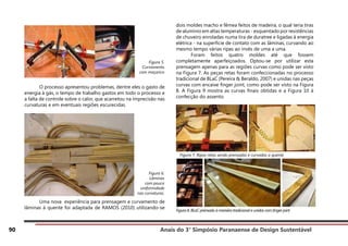Anais do 3° Simpósio Paranaense de Design Sustentável
90
	 O processo apresentou problemas, dentre eles o gasto de
energia à gás, o tempo de trabalho gastos em todo o processo e
a falta de controle sobre o calor, que acarretou na imprecisão nas
curvaturas e em eventuais regiões escurecidas.
	 Uma nova experiência para prensagem e curvamento de
lâminas à quente foi adaptada de RAMOS (2010) utilizando-se
dois moldes macho e fêmea feitos de madeira, o qual teria tiras
de alumínio em altas temperaturas - esquentado por resistências
de chuveiro enroladas numa tira de duratree e ligadas à energia
elétrica - na superfície de contato com as lâminas, curvando ao
mesmo tempo várias ripas ao invés de uma a uma.
	 Foram feitos quatro moldes até que fossem
completamente aperfeiçoados. Optou-se por utilizar esta
prensagem apenas para as regiões curvas como pode ser visto
na Figura 7. As peças retas foram confeccionadas no processo
tradicional de BLaC (Pereira & Beraldo, 2007) e unidas nas peças
curvas com encaixe finger joint, como pode ser visto na Figura
8. A Figura 9 mostra as curvas finais obtidas e a Figura 10 à
confecção do assento.
Figura 8. BLaC prensado à maneira tradicional e unidos com finger joint
Figura 6.
Lâminas
com pouca
uniformidade
nas curvaturas.
Figura 5.
Curvamento
com maçarico
Figura 7. Ripas retas sendo prensadas e curvadas a quente
 
