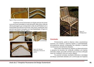 Anais do 3° Simpósio Paranaense de Design Sustentável 91
Figura 9. Peças curvas finais
	 As lâminas únicas horizontais e as duplas verticais do acento
e encosto foram prensadas no meio dos perfis. Além disso, antes da
última prensagem que corresponde à união do perfil lateral com a
extremidade das lâminas horizontais, elas foram umedecidas para
permitir que fossem trançadas com mais flexibilidade. A Figura 11
mostra o protótipo final da cadeira.
Conclusão
	 Primeiramente, pode-se observar várias características
positivas com respeito a aspectos ligados a sustentabilidade,
principalmente quando comparadas aos métodos e materiais
convencionais normalmente utilizados.
	 Outro fator importante diz respeito ao desenvolvimento
e pesquisa do processo de confecção artefatos com bambu
laminado colado, que pode contribuir para sua futura utilização
tanto em mobiliário como em outros objetos.
	 Foi possível constatar resultados referentes à estratégia
de design sustentável adotada com a diminuição de impactos
Figura 10. Lâminas
horizontais, verticais do
assento
Figura 11.
Protótipo final
 