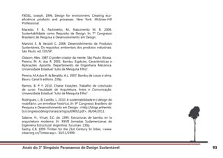 Anais do 3° Simpósio Paranaense de Design Sustentável 93
FIKSEL, Joseph. 1996. Design for environment: Creating eco-
eficiência products and processes. New York: McGraw-Hill
Professional.
Macedo, F. B., Fachinetto, M., Nascimento M. B. 2006.
Sustentabilidade como Requisito de Design. In: 7º Congresso
Brasileiro de Pesquisa e Desenvolvimento em Design.
Manzini E. & Vezzoli C. 2008. Desenvolvimento de Produtos
Sustentáveis. Os requisitos ambientais dos produtos industriais.
São Paulo: ed. EDUSP.
Osborn, Alex. 1987 O poder criador da mente. São Paulo: Ibrasa.
Pereira, M. A. dos R. 2001. Bambu: Espécies, Características e
Aplicações. Apostila. Departamento de Engenharia Mecânica.
Universidade Estadual “Julio de Mesquita Filho”.
Pereira, M.A.dos R. & Beraldo, A.L. 2007. Bambu de corpo e alma.
Bauru: Canal 6 editora. 239p.
Ramos, B. P. F. 2010. Chaise Estações. Trabalho de conclusão
de curso. Faculdade de Arquitetura, Artes e Comunicação.
Universidade Estadual “Julio de Mesquita Filho”.
Rodrigues, L. & Castillo, L. 2010. A sustentabilidade e o design de
mobiliário: um entrelace histórico. In: 9º Congresso Brasileiro de
Pesquisa e Desenvolvimento em Design. <http://blogs.anhembi.
br/congressodesign/anais/artigos/69692.pdf>, 06/04/2011.
Salame, H., Viruel, S.C. de. 1995. Estructuras de bambu en la
arquictetura moderna. In: XXVII Jornadas Sudamericanas de
Ingenieria Estructural. Argentina: Tucuman. 230p
Sastry, C.B. 1999. Timber for the 21st Century. In: Inbar, <www.
inbar.org.cn/Timber.asp>, 30/11/1999.
 