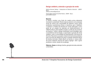 Anais do 3° Simpósio Paranaense de Design Sustentável
94
Design solidário, extensão e geração de renda
Sabrina Antunes Saboya - Graduanda em Desenho Industrial - UNESP-
Bauru
sabrina.s.antunes@gmail.com
Prof. Dr Marco Antonio dos Reis Pereira - UNESP - Bauru
pereira@feb.unesp.br
Resumo:
O bambu constitui uma fonte de matéria prima altamente
renovável e sustentável. Planta tropical, perene e com produção
anual de colmos sem necessidade de replantio, possui ainda
excelentes características físicas e mecânicas que o habilitam
a substituir a madeira de floresta em muitas aplicações. Como
parte de um projeto de extensão em desenvolvimento na
UNESP de Bauru este trabalho propõe a confecção de produtos
em bambu e utiliza o design sustentável como estratégia para
a transferência de tecnologia, a capacitação e geração de renda
solidária junto a comunidade do assentamento rural Horto de
Aimorés. Para tanto se propõe o desenvolvimento de protótipos
para uma linha de relógios de mesa ou parede utilizando placas
de bambu laminado colado (BLaC) ou bambu in natura, além
de outros materiais naturais de modo a agregar valor e gerar
produtos e renda através do ecodesign.
Palavras- chave: ecodesign, bambu, geração de renda, extensão
universitária.
 