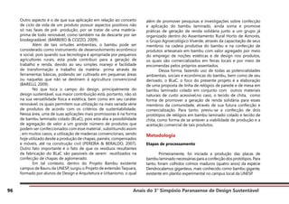 Anais do 3° Simpósio Paranaense de Design Sustentável
96
Outro aspecto é o de que sua aplicação em relação ao conceito
de ciclo de vida de um produto possuir aspectos positivos não
só nas fases de pré- produção, por se tratar de uma matéria-
prima de todo renovável, como também na de descarte por ser
biodegradável. (BARBERO & COZZO, 2009).
	 Além de tais virtudes ambientais, o bambu pode ser
considerado como instrumento de desenvolvimento econômico
e social, pois quando sua tecnologia é apropriada por pequenos
agricultores rurais, esta pode contribuir para a geração de
trabalho e renda, devido ao seu simples manejo e facilidade
de transformação e trabalho da matéria- prima através de
ferramentas básicas, podendo ser cultivado em pequenas áreas
ou naquelas que não se destinem à agricultura convencional
(BARELLI, 2009).
	 No que toca o campo do design, principalmente do
design sustentável, sua maior contribuição está, portanto, não só
na sua versatilidade física e estética, bem como em seu caráter
renovável, os quais permitem sua utilização na mais variada série
de produtos de acordo com os critérios de sustentabilidade.
Nessa área, uma de suas aplicações mais promissoras é na forma
de bambu laminado colado (BLaC), pois esta alia a possibilidade
de agregação de valor a um grande número de produtos que
podem ser confeccionados com esse material , substituindo assim
, em muitos casos, a utilização de madeiras convencionais, sendo
hoje utilizado desde a produção de chapas, painéis, compensados
e móveis, até na construção civil (PEREIRA & BERALDO, 2007).
Outro fato importante é o fato de que os resíduos resultantes
da fabricação do BLaC são passiveis de serem reutilizados na
confecção de chapas de aglomerado.
	 Em tal contexto, dentro do Projeto Bambu existente
campus de Bauru da UNESP, surgiu o Projeto de extensão Taquara,
formado por alunos de Design e Arquitetura e Urbanismo, o qual
além de promover pesquisas e investigações sobre confecção
e aplicação do bambu laminado, ainda soma e promove
práticas de geração de renda solidária junto a um grupo já
organizado dentro do Assentamento Rural Horto de Aimorés,
o Grupo Agroecológico Viverde, através da capacitação de seus
membros na cadeia produtiva do bambu e na confecção de
produtos artesanais em bambu com valor agregado por meio
do emprego de noções estéticas e de design nos produtos,
os quais são comercializados em feiras locais e por meio de
encomendas pelos próprios assentados.
	 Dessa forma, fazendo uso de todas as potencialidades
ambientais, sociais e econômicas do bambu, bem como de seu
derivado, o BLaC, o foco do presente projeto é a elaboração
de uma proposta de linha de relógios de parede e de mesa em
bambu laminado colado em conjunto com outros materiais
naturais de custo acessível,no caso, o tecido de chita, como
forma de promover a geração de renda solidária para esses
membros da comunidade, através de sua futura confecção e
comercialização. Para tanto, previu-se a confecção de dois
protótipos de relógios em bambu laminado colado e tecido de
chita, como forma de se antever a viabilidade de produção e a
aceitação comercial de tais produtos.
Metodologia
Etapas de processamento
	 Primeiramente, foi iniciada a produção das placas de
bambu laminado necessárias para a confecção dos protótipos. Para
tanto, foram colhidos colmos maduros (quatro anos) da espécie
Dendrocalamus giganteus, mais conhecido como bambu gigante,
existente em plantio experimental no campus local da UNESP.
 