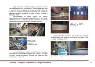 Anais do 3° Simpósio Paranaense de Design Sustentável 97
	 Após a colheita, o colmo segue por uma série de fases
de processamento que permitem sua transformação em ripas
e posteriormente em placas de bambu laminado colado, de
acordo com experiência prévia já desenvolvida pelo Laboratório
de Experimentação com Bambu da UNESP de Bauru (PEREIRA &
BERALDO, 2007).
	 Resumidamente, os colmos colhidos são cortados
transversalmente em serra circular, longitudinalmente em serra circular
refiladeira dupla para a obtenção de ripas e finalmente as ripas são
laminadas em plaina duas faces, como mostrado na Figura 1.
	 As ripas obtidas são coladas manualmente com o adesivo
Cascorez 2590 / Catalisador CL e prensadas por cerca de quatro
horas em prensa manual para obtenção das placas em BLaC
como mostra a Figura 2.
As placas em BLaC podem ser processadas e/ou acabadas
em equipamentos e processos normais de marcenaria como
mostrado nas Figuras 3 e 4.
Figura 3. Uso de desengrossadeira e desempenadeira em placas de BLaC.
Figura 1. Corte
transversal, corte
longitudinal e
laminação das ripas
Figura 2. Colagem,
prensagem da ripas e
placas em BLaC.
 
