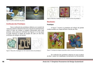 Anais do 3° Simpósio Paranaense de Design Sustentável
98
Figura 4. Corte e lixamento das placas.
Confecção dos Protótipos
	 Para a confecção dos protótipos, elaborou-se o projeto de
cada peça (sketch e desenhos técnicos), seguido do planejamento
sobre os tipos de moldes e colagens apropriados para cada
produto, como pode ser verificado nas Figuras 5 e 6 nas quais
se pode observar as etapas de projeto de cada um dos dois
protótipos de relógios de parede.
Figura 5. Rascunho, modelagem em 3D e desenho técnico do protótipo 1.
Figura 6. Rascunho, modelagem em 3D e desenho técnico do protótipo 2.
Resultados
Protótipos
	 A Figura 7 mostra os protótipos de relógio de parede
confeccionados em chapa de BLaC e tecido de chita.
Figura7. Protótipos de relógios de parede em BLaC e tecido de chita finalizados.
	 Da confecção dos protótipos observou-se que as placas
de BLaC podem ser trabalhadas normalmente com ferramentas
 