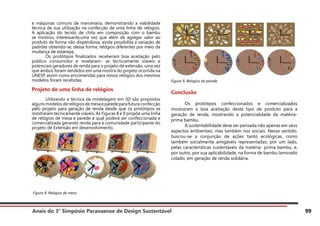 Anais do 3° Simpósio Paranaense de Design Sustentável 99
e máquinas comuns de marcenaria, demonstrando a viabilidade
técnica de sua utilização na confecção de uma linha de relógios.
A aplicação do tecido de chita em composição com o bambu
se mostrou interessante,uma vez que além de agregar valor ao
produto de forma não dispendiosa, ainda possibilita a variação de
padrões obtendo-se, dessa forma, relógios diferentes por meio da
mudança de estampa.
	 Os protótipos finalizados receberam boa aceitação pelo
público consumidor e revelaram- se tecnicamente viáveis e
potenciais geradores de renda para o projeto de extensão, uma vez
que ambos foram vendidos em uma mostra do projeto ocorrida na
UNESP, assim como encomendas para novos relógios dos mesmos
modelos foram recebidas.
Projeto de uma linha de relógios
	 Utilizando a técnica de modelagem em 3D são propostos
algunsmodelosderelógiosdemesaeparedeparafuturaconfecção
pelo projeto para geração de renda desde que os protótipos se
mostraram tecnicamente viáveis. As Figuras 8 e 9 propõe uma linha
de relógios de mesa e parede a qual poderá ser confeccionada e
comercializada gerando renda para a comunidade participante do
projeto de Extensão em desenvolvimento.
Figura 9. Relógios de parede.
Conclusão
	 Os protótipos confeccionados e comercializados
mostraram a boa aceitação deste tipo de produto para a
geração de renda, mostrando a potencialidade da matéria-
prima bambu.
	 A sustentabilidade deve ser pensada não apenas em seus
aspectos ambientais, mas também nos sociais. Nesse sentido,
buscou-se a conjunção de ações tanto ecológicas, como
também socialmente amigáveis representadas, por um lado,
pelas características sustentáveis da matéria- prima bambu, e,
por outro, por sua aplicabilidade, na forma de bambu laminado
colado, em geração de renda solidária.
Figura 8. Relógios de mesa.
 