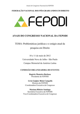 Anais do Congresso Nacional da FEPODI


FEDERAÇÃO NACIONAL DOS PÓS-GRADUANDOS EM DIREITO




ANAIS DO CONGRESSO NACIONAL DA FEPODI


  TEMA: Problemáticas jurídicas e o estágio atual da
                  pesquisa em Direito


                 10 e 11 de maio de 2012
         Universidade Nove de Julho - São Paulo
          Campus Memorial da América Latina


       COMISSÃO ORGANIZADORA DO EVENTO:

                 Rogério Monteiro Barbosa
                   Presidente da FEPODI

               Lívia Gaigher Bósio Campello
                    Diretora da FEPODI
            Coordenadora Executiva do Congresso

                 Mariana Ribeiro Santiago
               Secretária Executiva da FEPODI
          Vice-Coordenadora Executiva do Congresso
 