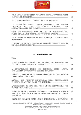 10

COMO LÍNGUA ESTRANGEIRA: REFLEXÕES SOBRE AS PRÁTICAS DE UM
PROFESSOR INTERCULTURAL ................................................................................

38

RELATOS DE EXPERIÊNCIA DOCENTE DE ELE A DISTÂNCIA .....................

39

REPRESENTAÇÕES SOBRE LÍNGUA ESPANHOLA POR ALUNOS
INICIANTES
DO
CURSO
DE
LÍNGUA
ESPANHOLA:
UMA
SISTEMATIZAÇÃO DE SIGNIFICADOS ..................................................................

40

TIRAS EM QUADRINHO: UMA ANÁLISE NA PERSPECTIVA DA
MULTIMODALIDADE E DO LETRAMENTO CRÍTICO E VISUAL ......................

41

YO, TÚ, ÉL: OS PRONOMES SUJEITO E A FORMAÇÃO DE PROFESSORES
DE ESPANHOL ............................................................................................................

42

¿Y USTED? ¿Y USTED? – QUANDO OS USOS NÃO CORRESPONDEM ÀS
EXPLICAÇÕES TRADICIONAIS ..........................................................................

43

ARTIGOS COMPLETOS
Título

Pág.

A INFLUÊNCIA DA CULTURA NO PROCESSO DE AQUISIÇÃO DO
ESPANHOL COMO LÍNGUA ESTRANGEIRA..........................................................
A LITERATURANO ENSINO DE ESPANHOL COMO
ESTRANGEIRA: O CONTO COMO RECURSO DIDÁCTICO

45

LÍNGUA

57

ANÁLISE DA ABORDAGEM DA VARIAÇÃO LINGUÍSTICA DIATÓPICA NO
LIVRO DIDÁTICO SÍNTESIS 1 ...................................................................................

69

ANÁLISE DOS FOOTINGS EMPREGADOS PELOS MODERADORES
PRESENCIAIS E VIRTUAIS EM GRUPOS DE ESTUDO .........................................

85

APRENDIZAGEM DE ESPANHOL COMO LÍNGUA ESTRANGEIRA POR
MEIO DE MIDIAS DIGITAIS ......................................................................................

103

AS NOVAS TECNOLOGIAS COMO FERRAMENTAS DE APRENDIZAGEM: O
USO DO COMPUTADOR E DA INTERNET NO ENSINO DE LÍNGUA
ESPANHOLA

119

ENSINO DE ESPANHOL COMO LÍNGUA ESTRANGEIRA A DISTÂNCIA:

128

Anais do II Colóquio do GEPPELE – Grupo de Estudos e Pesquisas sobre Práticas de Ensino e Formação de
Professores de Língua Espanhola
Universidade Federal do Ceará – 21 e 22 de Novembro de 2013
Campus Benfica – Centro de Humanidades – Fortaleza – Ceará
ISSN: 2237-8979

 