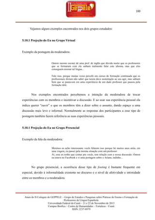100

Vejamos alguns exemplos encontrados nos dois grupos estudados:

5.10.1 Projeção do Eu no Grupo Virtual

Exemplo da postagem da moderadora:

Ontem mesmo escutei de uma prof. de inglês que dúvida muito que os professores
que se formaram com ela saibam realmente falar este idioma, mas que eles
conseguem ensinar tal língua...
Falo isso, porque muitas vezes percebi em cursos de formação continuada que os
profissionais diziam não saber que teoria dava sustentação ao seu agir, mas sabiam
bem que se pautavam em uma experiência de um dado professor que passou pela
formação dele.

Nos exemplos encontrados percebemos a intenção da moderadora de trocar
experiências com os membros e incentivar a discussão. E ao usar sua experiência pessoal ela
indica querer ―ouvir‖ o que os membros têm a dizer sobre o assunto, dando espaço a uma
discussão mais leve e informal. Normalmente as respostas dos participantes a esse tipo de
postagem também fazem referência as suas experiências pessoais.

5.10.1 Projeção do Eu no Grupo Presencial

Exemplo da fala da moderadora:
Meninos eu acho interessante vocês falarem isso porque há muitos anos atrás, em
uma viagem, eu passei pela mesma situação com um professor.
Ai, essa eu tenho que contar pra vocês, tem relação com a nossa discussão. Ontem
eu estava no Facebook e vi uma postagem sobre o Ariano, tadinho...

No grupo presencial, a ocorrência desse tipo de footing é bastante frequente em
especial, devido à informalidade existente no discurso e o nível de afetividade e intimidade
entre os membros e a moderadora.

Anais do II Colóquio do GEPPELE – Grupo de Estudos e Pesquisas sobre Práticas de Ensino e Formação de
Professores de Língua Espanhola
Universidade Federal do Ceará – 21 e 22 de Novembro de 2013
Campus Benfica – Centro de Humanidades – Fortaleza – Ceará
ISSN: 2237-8979

 