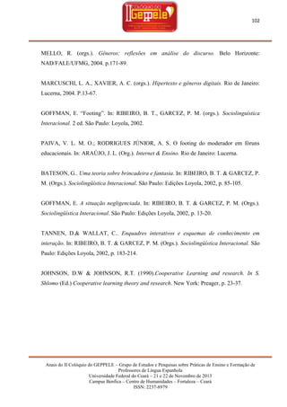 102

MELLO, R. (orgs.). Gêneros: reflexões em análise do discurso. Belo Horizonte:
NAD/FALE/UFMG, 2004. p.171-89.

MARCUSCHI, L. A., XAVIER, A. C. (orgs.). Hipertexto e gêneros digitais. Rio de Janeiro:
Lucerna, 2004. P.13-67.
GOFFMAN, E. ―Footing‖. In: RIBEIRO, B. T., GARCEZ, P. M. (orgs.). Sociolinguística
Interacional. 2 ed. São Paulo: Loyola, 2002.

PAIVA, V. L. M. O.; RODRIGUES JÚNIOR, A. S. O footing do moderador em fóruns
educacionais. In: ARAÚJO, J. L. (Org.). Internet & Ensino. Rio de Janeiro: Lucerna.

BATESON, G.. Uma teoria sobre brincadeira e fantasia. In: RIBEIRO, B. T. & GARCEZ, P.
M. (Orgs.). Sociolingüística Interacional. São Paulo: Edições Loyola, 2002, p. 85-105.

GOFFMAN, E. A situação negligenciada. In: RIBEIRO, B. T. & GARCEZ, P. M. (Orgs.).
Sociolingüística Interacional. São Paulo: Edições Loyola, 2002, p. 13-20.

TANNEN, D.& WALLAT, C.. Enquadres interativos e esquemas de conhecimento em
interação. In: RIBEIRO, B. T. & GARCEZ, P. M. (Orgs.). Sociolingüística Interacional. São
Paulo: Edições Loyola, 2002, p. 183-214.

JOHNSON, D.W & JOHNSON, R.T. (1990).Cooperative Learning and research. In S.
Shlomo (Ed.) Cooperative learning theory and research. New York: Preager, p. 23-37.

Anais do II Colóquio do GEPPELE – Grupo de Estudos e Pesquisas sobre Práticas de Ensino e Formação de
Professores de Língua Espanhola
Universidade Federal do Ceará – 21 e 22 de Novembro de 2013
Campus Benfica – Centro de Humanidades – Fortaleza – Ceará
ISSN: 2237-8979

 