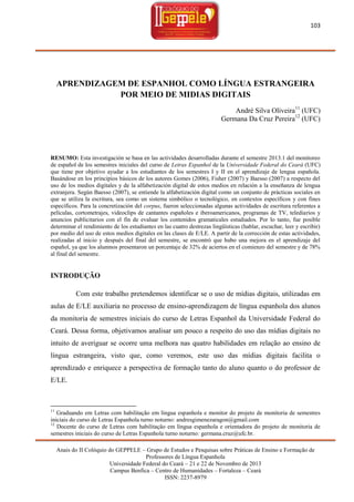 103

APRENDIZAGEM DE ESPANHOL COMO LÍNGUA ESTRANGEIRA
POR MEIO DE MIDIAS DIGITAIS
André Silva Oliveira11 (UFC)
Germana Da Cruz Pereira12 (UFC)

RESUMO: Esta investigación se basa en las actividades desarrolladas durante el semestre 2013.1 del monitoreo
de español de los semestres iniciales del curso de Letras Espanhol de la Universidade Federal do Ceará (UFC)
que tiene por objetivo ayudar a los estudiantes de los semestres I y II en el aprendizaje de lengua española.
Basándose en los principios básicos de los autores Gomes (2006), Fisher (2007) y Baesso (2007) a respecto del
uso de los medios digitales y de la alfabetización digital de estos medios en relación a la enseñanza de lengua
extranjera. Según Baesso (2007), se entiende la alfabetización digital como un conjunto de prácticas sociales en
que se utiliza la escritura, sea como un sistema simbólico o tecnológico, en contextos específicos y con fines
específicos. Para la concretización del corpus, fueron seleccionadas algunas actividades de escritura referentes a
películas, cortometrajes, videoclips de cantantes españoles e iberoamericanos, programas de TV, telediarios y
anuncios publicitarios con el fin de evaluar los contenidos gramaticales estudiados. Por lo tanto, fue posible
determinar el rendimiento de los estudiantes en las cuatro destrezas lingüísticas (hablar, escuchar, leer y escribir)
por medio del uso de estos medios digitales en las clases de E/LE. A partir de la corrección de estas actividades,
realizadas al inicio y después del final del semestre, se encontró que hubo una mejora en el aprendizaje del
español, ya que los alumnos presentaron un porcentaje de 32% de aciertos en el comienzo del semestre y de 78%
al final del semestre.

INTRODUÇÃO
Com este trabalho pretendemos identificar se o uso de mídias digitais, utilizadas em
aulas de E/LE auxiliaria no processo de ensino-aprendizagem de língua espanhola dos alunos
da monitoria de semestres iniciais do curso de Letras Espanhol da Universidade Federal do
Ceará. Dessa forma, objetivamos analisar um pouco a respeito do uso das mídias digitais no
intuito de averiguar se ocorre uma melhora nas quatro habilidades em relação ao ensino de
língua estrangeira, visto que, como veremos, este uso das mídias digitais facilita o
aprendizado e enriquece a perspectiva de formação tanto do aluno quanto o do professor de
E/LE.

11

Graduando em Letras com habilitação em língua espanhola e monitor do projeto de monitoria de semestres
iniciais do curso de Letras Espanhola turno noturno: andresgimenezaragon@gmail.com
12
Docente do curso de Letras com habilitação em língua espanhola e orientadora do projeto de monitoria de
semestres iniciais do curso de Letras Espanhola turno noturno: germana.cruz@ufc.br.
Anais do II Colóquio do GEPPELE – Grupo de Estudos e Pesquisas sobre Práticas de Ensino e Formação de
Professores de Língua Espanhola
Universidade Federal do Ceará – 21 e 22 de Novembro de 2013
Campus Benfica – Centro de Humanidades – Fortaleza – Ceará
ISSN: 2237-8979

 
