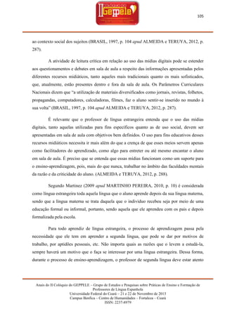 105

ao contexto social dos sujeitos (BRASIL, 1997, p. 104 apud ALMEIDA e TERUYA, 2012, p.
287).
A atividade de leitura crítica em relação ao uso das mídias digitais pode se estender
aos questionamentos e debates em sala de aula a respeito das informações apresentadas pelos
diferentes recursos midiáticos, tanto aqueles mais tradicionais quanto os mais sofisticados,
que, atualmente, estão presentes dentro e fora da sala de aula. Os Parâmetros Curriculares
Nacionais dizem que ―a utilização de materiais diversificados como jornais, revistas, folhetos,
propagandas, computadores, calculadoras, filmes, faz o aluno sentir-se inserido no mundo à
sua volta‖ (BRASIL, 1997, p. 104 apud ALMEIDA e TERUYA, 2012, p. 287).
É relevante que o professor de língua estrangeira entenda que o uso das mídias
digitais, tanto aquelas utilizadas para fins específicos quanto as de uso social, devem ser
apresentadas em sala de aula com objetivos bem definidos. O uso para fins educativos desses
recursos midiáticos necessita ir mais além do que a crença de que esses meios servem apenas
como facilitadores do aprendizado, como algo para entreter ou até mesmo encantar o aluno
em sala de aula. É preciso que se entenda que essas mídias funcionam como um suporte para
o ensino-aprendizagem, pois, mais do que nunca, trabalhar no âmbito das faculdades mentais
da razão e da criticidade do aluno. (ALMEIDA e TERUYA, 2012, p. 288).
Segundo Martinez (2009 apud MARTINHO PEREIRA, 2010, p. 10) é considerada
como língua estrangeira toda aquela língua que o aluno aprende depois da sua língua materna,
sendo que a língua materna se trata daquela que o individuo recebeu seja por meio de uma
educação formal ou informal, portanto, sendo aquela que ele aprendeu com os pais e depois
formalizada pela escola.
Para todo aprendiz de língua estrangeira, o processo de aprendizagem passa pela
necessidade que ele tem em aprender a segunda língua, que pode se dar por motivos de
trabalho, por aptidões pessoais, etc. Não importa quais as razões que o levem a estudá-la,
sempre haverá um motivo que o faça se interessar por uma língua estrangeira. Dessa forma,
durante o processo de ensino-aprendizagem, o professor de segunda língua deve estar atento

Anais do II Colóquio do GEPPELE – Grupo de Estudos e Pesquisas sobre Práticas de Ensino e Formação de
Professores de Língua Espanhola
Universidade Federal do Ceará – 21 e 22 de Novembro de 2013
Campus Benfica – Centro de Humanidades – Fortaleza – Ceará
ISSN: 2237-8979

 