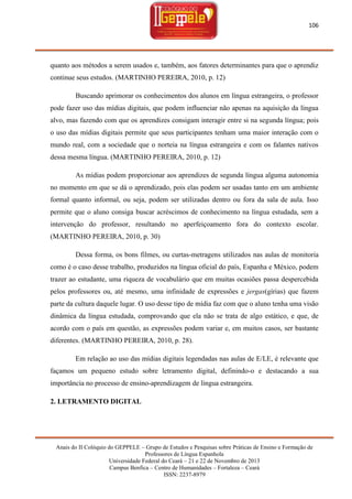 106

quanto aos métodos a serem usados e, também, aos fatores determinantes para que o aprendiz
continue seus estudos. (MARTINHO PEREIRA, 2010, p. 12)
Buscando aprimorar os conhecimentos dos alunos em língua estrangeira, o professor
pode fazer uso das mídias digitais, que podem influenciar não apenas na aquisição da língua
alvo, mas fazendo com que os aprendizes consigam interagir entre si na segunda língua; pois
o uso das mídias digitais permite que seus participantes tenham uma maior interação com o
mundo real, com a sociedade que o norteia na língua estrangeira e com os falantes nativos
dessa mesma língua. (MARTINHO PEREIRA, 2010, p. 12)
As mídias podem proporcionar aos aprendizes de segunda língua alguma autonomia
no momento em que se dá o aprendizado, pois elas podem ser usadas tanto em um ambiente
formal quanto informal, ou seja, podem ser utilizadas dentro ou fora da sala de aula. Isso
permite que o aluno consiga buscar acréscimos de conhecimento na língua estudada, sem a
intervenção do professor, resultando no aperfeiçoamento fora do contexto escolar.
(MARTINHO PEREIRA, 2010, p. 30)
Dessa forma, os bons filmes, ou curtas-metragens utilizados nas aulas de monitoria
como é o caso desse trabalho, produzidos na língua oficial do país, Espanha e México, podem
trazer ao estudante, uma riqueza de vocabulário que em muitas ocasiões passa despercebida
pelos professores ou, até mesmo, uma infinidade de expressões e jergas(gírias) que fazem
parte da cultura daquele lugar. O uso desse tipo de mídia faz com que o aluno tenha uma visão
dinâmica da língua estudada, comprovando que ela não se trata de algo estático, e que, de
acordo com o país em questão, as expressões podem variar e, em muitos casos, ser bastante
diferentes. (MARTINHO PEREIRA, 2010, p. 28).
Em relação ao uso das mídias digitais legendadas nas aulas de E/LE, é relevante que
façamos um pequeno estudo sobre letramento digital, definindo-o e destacando a sua
importância no processo de ensino-aprendizagem de língua estrangeira.
2. LETRAMENTO DIGITAL

Anais do II Colóquio do GEPPELE – Grupo de Estudos e Pesquisas sobre Práticas de Ensino e Formação de
Professores de Língua Espanhola
Universidade Federal do Ceará – 21 e 22 de Novembro de 2013
Campus Benfica – Centro de Humanidades – Fortaleza – Ceará
ISSN: 2237-8979

 