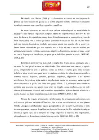 107

De acordo com Baesso (2006, p. 11) letramento se trataria de um conjunto de
práticas de cunho sociais em que se usa a escrita, enquanto sistema simbólico ou enquanto
tecnologia, em contextos específicos e para fins específicos.
O termo letramento se trata de uma palavra recém-chegada ao vocabulário da
educação e das ciências linguísticas, surgindo apenas na segunda metade dos anos 80 por
meio do discurso de especialistas nessas áreas. Etimologicamente, a palavra literacyvem do
latim littera(letra) com o sufixo que indica qualidade de estado ou fato de ser; em outras
palavras, trata-se do estado ou condição que assume aquele que aprende a ler e a escrever.
Dessa forma, subtende-se que esse conceito traz a ideia de que a escrita acarreta em
consequências sociais, políticas, econômicas, cognitivas, linguísticas, seja para o grupo social
no qual a linguagem é introduzida, ou para que o indivíduo aprenda a usá-la. (BAESSO,
2006, p. 11)
Partindo do ponto de vista individual, o simples fato de uma pessoa aprender a ler e a
escrever, faz com que ela se torne um alfabetizado. Obter a técnica de ler e escrever e, a partir
disso, comprometer-se com as práticas sociais de leitura e escrita, pois estas exercem
influência sobre o indivíduo, pode altera o estado ou condição do alfabetizado em relação a
aspectos sociais, psíquicos, culturais, políticos, cognitivos, linguísticos e até mesmo
econômicos. Do ponto de vista social, a introdução da escrita em um grupo social, que até
então desconhecia a grafia, tem sobre esse grupo efeitos. E é justamente esse estado ou
condição que a pessoa ou o grupo passa a ter, em relação a essas mudanças, que se pode
chamar de letramento. Portanto, será letramento o resultado da ação de dominar a leitura e a
escrita fazendo uso delas em práticas sociais diversas. (BAESSO, 2006, p. 12)
No que diz respeito a letramento e alfabetização, faz-se necessário diferenciar esses
dois termos, pois um indivíduo alfabetizado não se trata, necessariamente de uma pessoa
letrada. Uma pessoa alfabetizada é aquela que aprendeu a ler e a escrever, em suma, se trata
de uma pessoa que consegue decodificar os signos da língua escrita. Um indivíduo letrado, no
entanto, é aquele capaz de se apropriar do código linguístico e fazer uso dele respondendo,
adequadamente, ás demandas sociais de leitura e escrita. (BAESSO, 2006, p. 12)

Anais do II Colóquio do GEPPELE – Grupo de Estudos e Pesquisas sobre Práticas de Ensino e Formação de
Professores de Língua Espanhola
Universidade Federal do Ceará – 21 e 22 de Novembro de 2013
Campus Benfica – Centro de Humanidades – Fortaleza – Ceará
ISSN: 2237-8979

 