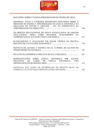 11

REFLEXÕES SOBRE O ENSINO/APRENDIZAGEM DA PRODUÇÃO ORAL.
HISTÓRIAS, VIDAS E CAMINHOS DIFERENTES: REFLEXÕES SOBRE O
PROCESSO DE ENSINO E APRENDIZAGEM EM LÍNGUA ESPANHOLA NA
EDUCAÇÃO DE JOVENS E ADULTOS – EJA NA PERSPECTIVA DA
APRENDIZAGEM COLABORATIVA .....................................................................

140

OS OBJETOS EDUCACIONAIS DO BANCO INTERNACIONAL DE OBJETOS
EDUCACIONAIS (BIOE) COMO RECURSOS AUXILIADORES NA
COMPOSIÇÃO DAS AULAS DE LÍNGUA ESPANHOLA .......................................

155

PLANEJAMENTO E AVALIAÇÃO: UM OLHAR CRÍTICO DA PRÁTICA
DOCENTE DE E/LE NA EDUCAÇÃO BÁSICA........................................................

170

PRÁTICAS DE LEITURA E ESCRITA EM LE: O PERFIL DE ALUNOS DO
ENSINO MÉDIO TECNOLÓGICO ..............................................................................

185

RELATOS DE EXPERIÊNCIA DOCENTE DE ELE A DISTÂNCIA ........................

201

REPRESENTAÇÕES SOBRE LÍNGUA ESPANHOLA POR ALUNOS
INICIANTES
DO
CURSO
DE
LÍNGUA
ESPANHOLA:
UMA
SISTEMATIZAÇÃO DE SIGNIFICADOS ..................................................................

214

POTENCIAL DAS AÇÕES DE INFORMAÇÃO DO PROJETO MOVE NO
COMBATE À EVASÃO NOS CURSOS DE LETRAS ESPANHOL ..........................

226

Anais do II Colóquio do GEPPELE – Grupo de Estudos e Pesquisas sobre Práticas de Ensino e Formação de
Professores de Língua Espanhola
Universidade Federal do Ceará – 21 e 22 de Novembro de 2013
Campus Benfica – Centro de Humanidades – Fortaleza – Ceará
ISSN: 2237-8979

 