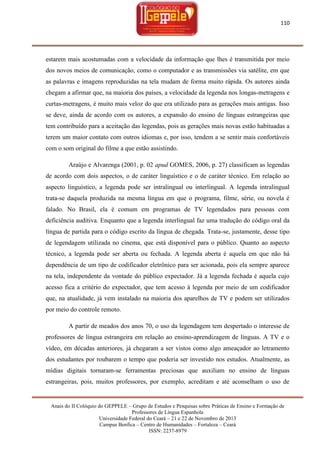 110

estarem mais acostumadas com a velocidade da informação que lhes é transmitida por meio
dos novos meios de comunicação, como o computador e as transmissões via satélite, em que
as palavras e imagens reproduzidas na tela mudam de forma muito rápida. Os autores ainda
chegam a afirmar que, na maioria dos países, a velocidade da legenda nos longas-metragens e
curtas-metragens, é muito mais veloz do que era utilizado para as gerações mais antigas. Isso
se deve, ainda de acordo com os autores, a expansão do ensino de línguas estrangeiras que
tem contribuído para a aceitação das legendas, pois as gerações mais novas estão habituadas a
terem um maior contato com outros idiomas e, por isso, tendem a se sentir mais confortáveis
com o som original do filme a que estão assistindo.
Araújo e Alvarenga (2001, p. 02 apud GOMES, 2006, p. 27) classificam as legendas
de acordo com dois aspectos, o de caráter linguístico e o de caráter técnico. Em relação ao
aspecto linguístico, a legenda pode ser intralingual ou interlingual. A legenda intralingual
trata-se daquela produzida na mesma língua em que o programa, filme, série, ou novela é
falado. No Brasil, ela é comum em programas de TV legendados para pessoas com
deficiência auditiva. Enquanto que a legenda interlingual faz uma tradução do código oral da
língua de partida para o código escrito da língua de chegada. Trata-se, justamente, desse tipo
de legendagem utilizada no cinema, que está disponível para o público. Quanto ao aspecto
técnico, a legenda pode ser aberta ou fechada. A legenda aberta é aquela em que não há
dependência de um tipo de codificador eletrônico para ser acionada, pois ela sempre aparece
na tela, independente da vontade do público expectador. Já a legenda fechada é aquela cujo
acesso fica a critério do expectador, que tem acesso à legenda por meio de um codificador
que, na atualidade, já vem instalado na maioria dos aparelhos de TV e podem ser utilizados
por meio do controle remoto.
A partir de meados dos anos 70, o uso da legendagem tem despertado o interesse de
professores de língua estrangeira em relação ao ensino-aprendizagem de línguas. A TV e o
vídeo, em décadas anteriores, já chegaram a ser vistos como algo ameaçador ao letramento
dos estudantes por roubarem o tempo que poderia ser investido nos estudos. Atualmente, as
mídias digitais tornaram-se ferramentas preciosas que auxiliam no ensino de línguas
estrangeiras, pois, muitos professores, por exemplo, acreditam e até aconselham o uso de

Anais do II Colóquio do GEPPELE – Grupo de Estudos e Pesquisas sobre Práticas de Ensino e Formação de
Professores de Língua Espanhola
Universidade Federal do Ceará – 21 e 22 de Novembro de 2013
Campus Benfica – Centro de Humanidades – Fortaleza – Ceará
ISSN: 2237-8979

 
