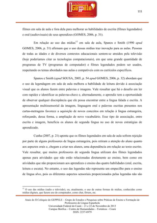 111

filmes em sala de aula e fora dela para melhorar as habilidades de escrita (filmes legendados)
e oral (audiovisuais) de seus aprendizes (GOMES, 2006, p. 31).
Em relação ao uso das mídias13 em sala de aula, Spanos e Smith (1990 apud
GOMES, 2006, p. 31) afirmam que o uso dessas mídias traz inovação para as aulas. Pessoas
de todas as idades e de diversos contextos educacionais sentem-se atraídos pela televisão
(hoje poderíamos citar as tecnologias computacionais), em que uma grande quantidade de
programas de TV (programas de computador) e filmes legendados podem ser usados,
respeitando os temas abordados nas aulas e compatíveis com os currículos específicos.
Spanos e Smith (apud SOUSA, 2005, p. 54 apud GOMES, 2006, p. 32) abordam que
o uso da legendagem em sala de aula melhora a habilidade de leitura devido à associação
visual que os alunos fazem entre palavras e imagens. Vale ressaltar que há o desafio em ler
com rapidez e identificar as palavras-chave e, alternadamente, o aprendiz tem a oportunidade
de observar qualquer discrepância que ele possa encontrar entre a língua falada e escrita. A
apresentação multissensorial da imagem, linguagem oral e palavras escritas presentes nos
curtas-metragens favorece a aquisição de novos conceitos em relação à língua estrangeira,
reforçando, dessa forma, a ampliação de novo vocabulário. Esse tipo de associação, entre
escrita e imagem, beneficia os alunos de segunda língua no uso de novas estratégias de
aprendizado.
Cunha (2007, p. 21) aponta que os filmes legendados em sala de aula sofrem rejeição
por parte de alguns professores de língua estrangeira, pois retiram a atenção do aluno quanto
aos aspectos orais e, chegam a criar nos alunos, uma dependência em relação ao texto escrito.
Vale ressaltar, que muitos professores de segunda língua utilizam dos filmes legendados
apenas para atividades que não estão relacionadas diretamente ao ensino, bem como em
atividades que não proporcionam aos aprendizes o ensino das quatro habilidades (oral, escrita,
leitura e escuta). No entanto, o uso das legendas não representa um empecilho para o ensino
de língua alvo, pois os diferentes aspectos sensoriais proporcionados pelas legendas não são

13

O uso das mídias (radio e televisão), ou, atualmente, o uso de outras formas de mídias, conhecidas como
mídias digitais, que fazem uso do computador, como chat, fóruns, etc.
Anais do II Colóquio do GEPPELE – Grupo de Estudos e Pesquisas sobre Práticas de Ensino e Formação de
Professores de Língua Espanhola
Universidade Federal do Ceará – 21 e 22 de Novembro de 2013
Campus Benfica – Centro de Humanidades – Fortaleza – Ceará
ISSN: 2237-8979

 