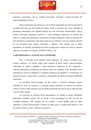 112

elementos concorrentes, mas na verdade coocorrente, reforçando o desenvolvimento das
quatro habilidades do aluno.
Outra característica que favorece o uso de filmes legendados em sala de aula trata-se
do poder motivador que eles trazem aos alunos. Pode-se encontrar uma vasta variedade de
programas transmitidos com legenda fechada, tais com noticiários, documentários, filmes,
dramas, comerciais, programas esportivos e curtas-metragens disponíveis na internet que
podem ser usados por professores e educadores de língua estrangeira. Todo esse material são
bem familiares aos aprendizes, pois fazem parte do seu cotidiano e, por isso, podem estimulálos em atividades como debates, discussões e redações. Vale salientar que os filmes
legendados, em especial, possibilitam aos alunos estudar tanto a língua alvo como os aspectos
culturais encontrados em contexto. (GOMES, 2006, p. 32).
4. METODOLOGIA E ANÁLISE DAS ATIVIDADES
Para a realização deste trabalho, foram propostas, aos alunos, atividades orais,
escritas, auditivas e de leitura, tendo como material de apoio filmes, curtas-metragens,
videoclipes de cantores espanhóis e ibero-americanos, programas de TV, telejornais e
anúncios publicitários, produzidos por falantes nativos de espanhol. Essas atividades foram
planejadas no intuito de trabalhar os conteúdos gramaticais de espanhol I e II referentes aos
semestres iniciais e, dessa forma, avaliarmos o desempenho dos alunos nas quatro habilidades
linguísticas.
As atividades foram divididas em dois blocos: o primeiro compunha aquelas
realizadas no inicio do semestre e, o segundo, aquelas realizadas ao término do semestre.
Ambos os blocos estão compostos por atividades produzidas em sala de aula e tendo por base
o uso de mídias digitais.
Os exercícios do primeiro bloco apresentaram, em relação às quatro habilidades
linguísticas avaliadas, apenas 32% de acerto e uma porcentagem de 68% de erro nas
atividades propostas. Vale ressaltar que foi avaliada a escrita (padrão culto da língua
espanhola), a leitura (pronunciação e fluência na língua alvo), a compreensão auditiva e oral
dos alunos durante as aulas. Vejamos no gráfico 01:

Anais do II Colóquio do GEPPELE – Grupo de Estudos e Pesquisas sobre Práticas de Ensino e Formação de
Professores de Língua Espanhola
Universidade Federal do Ceará – 21 e 22 de Novembro de 2013
Campus Benfica – Centro de Humanidades – Fortaleza – Ceará
ISSN: 2237-8979

 