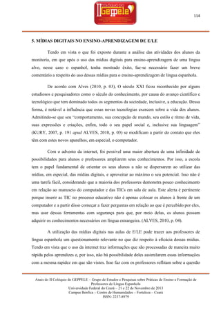 114

5. MÍDIAS DIGITAIS NO ENSINO-APRENDIZAGEM DE E/LE
Tendo em vista o que foi exposto durante a análise das atividades dos alunos da
monitoria, em que após o uso das mídias digitais para ensino-aprendizagem de uma língua
alvo, nesse caso o espanhol, tenha mostrado êxito, faz-se necessário fazer um breve
comentário a respeito do uso dessas mídias para o ensino-aprendizagem de língua espanhola.
De acordo com Alves (2010, p. 03), O século XXI ficou reconhecido por alguns
estudiosos e pesquisadores como o século do conhecimento, por causa do avanço científico e
tecnológico que tem dominado todos os segmentos da sociedade, inclusive, a educação. Dessa
forma, é notável a influência que essas novas tecnologias exercem sobre a vida dos alunos.
Admitindo-se que seu ―comportamento, sua concepção de mundo, seu estilo e ritmo de vida,
suas expressões e criações, enfim, todo o seu papel social e, inclusive sua linguagem‖
(KURY, 2007, p. 191 apud ALVES, 2010, p. 03) se modificam a partir do contato que eles
têm com estes novos aparelhos, em especial, o computador.
Com o advento da internet, foi possível uma maior abertura de uma infinidade de
possibilidades para alunos e professores ampliarem seus conhecimentos. Por isso, a escola
tem o papel fundamental de orientar os seus alunos a não se dispersarem ao utilizar das
mídias, em especial, das mídias digitais, e aproveitar ao máximo o seu potencial. Isso não é
uma tarefa fácil, considerando que a maioria dos professores demonstra pouco conhecimento
em relação ao manuseio do computador e das TICs em sala de aula. Este alerta é pertinente
porque inserir as TIC no processo educativo não é apenas colocar os alunos à frente de um
computador e a partir disso começar a fazer perguntas em relação ao que é percebido por eles,
mas usar dessas ferramentas com segurança para que, por meio delas, os alunos possam
adquirir os conhecimentos necessários em língua estrangeira. (ALVES, 2010, p. 04).
A utilização das mídias digitais nas aulas de E/LE pode trazer aos professores de
língua espanhola um questionamento relevante no que diz respeito à eficácia dessas mídias.
Tendo em vista que o uso da internet traz informações que são processadas de maneira muito
rápida pelos aprendizes e, por isso, não há possibilidade deles assimilarem essas informações
com a mesma rapidez em que são vistos. Isso faz com os professores reflitam sobre a questão

Anais do II Colóquio do GEPPELE – Grupo de Estudos e Pesquisas sobre Práticas de Ensino e Formação de
Professores de Língua Espanhola
Universidade Federal do Ceará – 21 e 22 de Novembro de 2013
Campus Benfica – Centro de Humanidades – Fortaleza – Ceará
ISSN: 2237-8979

 