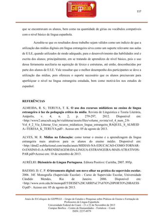 117

que se encontravam os alunos, bem como na quantidade de gírias ou vocábulos compatíveis
com o nível básico de língua espanhola.
Acredita-se que os resultados desse trabalho sejam válidos como um indício de que a
utilização das mídias digitais em língua estrangeira sirva como um suporte relevante nas aulas
de E/LE, quando utilizados de modo adequado, para o desenvolvimento das habilidades oral e
escrita dos alunos; principalmente, em se tratando de aprendizes de nível básico, pois o uso
dessa ferramenta auxiliaria na aquisição de léxico e estruturas, até então, desconhecidas por
parte dos alunos de E/LE. Vale ressaltar que o melhor desempenho dos participantes se deve a
utilização das mídias, pois ofereceu o suporte necessário que os alunos precisavam para
aperfeiçoar o nível na língua estrangeira estudada, bem como motivá-los nos estudos de
espanhol.

REFERÊNCIAS
ALMEIDA, R. S.; TERUYA, T. K. O uso dos recursos midiáticos no ensino de língua
estrangeira à luz da pedagogia crítica da mídia. Revista de Linguística e Teoria Literária,
Anápolis,
v.
4,
n.
2,
p.
279-297,
2012.
Disponível
em:
<http://www2.unucseh.ueg.br/vialitterae/assets/files/volume_revista/vol_4_num_2/8Vol_4_2_Via_Litterae_Uso_recuros_midiaticos_lingua_estrangeira_RAQUEL_S_ALMEID
A--TERESA_K_TERUYA.pdf>. Acesso em: 05 de agosto de 2013.
ALVES, M. R. Mídias na Educação: como tornar o ensino e a aprendizagem da língua
estrangeira mais atrativos para os alunos do ensino médio. Disponível em:
<http://dmd2.webfactional.com/media/anais/MIDIAS-NA-EDUCACAO-COMO-TORNARO-ENSINO-E-A-APRENDIZAGEM-DA-LINGUA-ESTRANGEIRA-MAIS-ATRATIVOSPAR.pdf>Acesso em: 10 de setembro de 2013.
AURÉLIO. Dicionário de Língua Portuguesa. Editora Positivo: Curitiba, 2007. 895p.
BAESSO, D. C. P. O letramento digital: um novo olhar na prática da supervisão escolar.
2006. 34f. Monografia (Supervisão Escolar) - Curso de Supervisão Escolar, Universidade
Cândido
Mendes,
Rio
de
Janeiro.
2006.
Disponível
em:
<http://www.avm.edu.br/monopdf/5/DEISE%20CARRI%C3%87O%20PORTO%20BAESS
O.pdf>. Acesso em: 05 de agosto de 2013.

Anais do II Colóquio do GEPPELE – Grupo de Estudos e Pesquisas sobre Práticas de Ensino e Formação de
Professores de Língua Espanhola
Universidade Federal do Ceará – 21 e 22 de Novembro de 2013
Campus Benfica – Centro de Humanidades – Fortaleza – Ceará
ISSN: 2237-8979

 