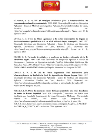 118

BARBOSA, E. R. O uso da tradução audiovisual para o desenvolvimento da
compreensão oral em língua espanhola. 2009. 194f. Dissertação (Mestrado em Linguística
Aplicada) – Curso de Mestrado em Linguística Aplicada, Universidade Estadual do Ceará,
Fortaleza.
2009.
Disponível
em:
<http://www.uece.br/posla/dmdocuments/edilenerodriguesbarbosa.pdf>. Acesso em: 05 de
agosto de 2013.
CUNHA, T. M. O uso de filmes legendados e do ensino comunicativo de línguas no
desenvolvimento da proficiência oral em nível básico de língua estrangeira. 2007. 158f.
Dissertação (Mestrado em Linguística Aplicada) – Curso de Mestrado em Linguística
Aplicada, Universidade Estadual do Ceará, Fortaleza. 2007. Disponível em:
<http://srvweb.uece.br/posla/dmdocuments/tiagomartinsdacunha.pdf>. Acesso em: 05 de
agosto de 2013.
FISHER, C. R. Formação tecnológica e o professor de inglês: explorando níveis de
letramento digital. 2007. 228f. Tese (Doutorado em Linguística Aplicada e Estudos da
Linguagem) – Doutorado em Linguística Aplicada, Pontifícia Universidade Católica de São
Paulo, São Paulo. 2007. Disponível em: <http://www.sapientia.pucsp.br/tde_arquivos/3/TDE2007-07-04T10:40:48Z-3747/Publico/cynthia.pdf>. Acesso em: 05 de agosto de 2013.
GOMES, F. W. B. O Uso de Filmes Legendados como Ferramenta para
oDesenvolvimento da Proficiência Oral de Aprendizesde Língua Inglesa. 2006. 132f.
Dissertação (Mestrado em Linguística Aplicada) – Curso de Mestrado em Linguística
Aplicada, Universidade Estadual do Ceará, Fortaleza. 2006. Disponível em:
<http://www.legenders.com.br/Docs/Legendas_auxiliam_o_aprendizado_do_Ingles.pdf>.
Acesso em: 05 de agosto de 2013.
PEREIRA, E. M. O uso das mídias no ensino de língua espanhola: uma visão dos alunos
do curso de Letras Espanhol. 2010. 40f. Monografia (Licenciatura em Letras com
habilitação em Espanhol). Departamento de Letras Estrangeiras Modernas - Universidade
Federal
da
Paraíba,
João
Pessoa.
2010.
Disponível
em:
<http://www2.unucseh.ueg.br/vialitterae/assets/files/volume_revista/vol_4_num_2/8Vol_4_2_Via_Litterae_Uso_recuros_midiaticos_lingua_estrangeira_RAQUEL_S_ALMEID
A--TERESA_K_TERUYA.pdf>. Acesso em: 05 de agosto de 2013.

Anais do II Colóquio do GEPPELE – Grupo de Estudos e Pesquisas sobre Práticas de Ensino e Formação de
Professores de Língua Espanhola
Universidade Federal do Ceará – 21 e 22 de Novembro de 2013
Campus Benfica – Centro de Humanidades – Fortaleza – Ceará
ISSN: 2237-8979

 