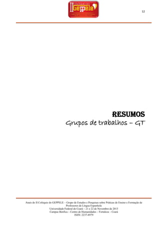 12

RESUMOS
Grupos de trabalhos – GT

Anais do II Colóquio do GEPPELE – Grupo de Estudos e Pesquisas sobre Práticas de Ensino e Formação de
Professores de Língua Espanhola
Universidade Federal do Ceará – 21 e 22 de Novembro de 2013
Campus Benfica – Centro de Humanidades – Fortaleza – Ceará
ISSN: 2237-8979

 