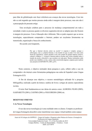 120

para falar de globalização sem fazer referência aos avanços das novas tecnologias. Com isto
não se está negando que muitas pessoas ainda estão à margem deste processo, mas este não é
a preocupação do presente artigo.
Esta revolução colabora para o processo de mudança comportamental em toda a
sociedade e tanto as pessoas quanto os diversos segmentos devem se adaptar para não ficarem
à margem do processo. Com a Educação não é diferente. Não se pode esquecer que as novas
tecnologias, especialmente computador e Internet, podem ser excelentes ferramentas na
transmissão, organização e busca do conhecimento.
De acordo com Gasparetti,

Por que a Internet deveria entrar na escola? A resposta é simples: porque o
ciberespaço, isto é, a própria Internet, é um mundo em que se pode viver uma outra
forma de experiência, virtual, paralela a real, mas sempre de grande impacto emotivo,
cultural e didático. (...) Graças à Internet pode-se formar uma vitrine mundial sobre o
mundo da escola e descobrir o que acontece em toda parte. Muitas instituições estão
pondo seus trabalhos on-line, outras estão construindo páginas e páginas para explicar
seus projetos (GASPARETTI, 2001, p.47).

Neste contexto, o objetivo norteador desta pesquisa é, pois, refletir sobre o uso do
computador e da internet como ferramentas pedagógicas nas aulas de Espanhol como Língua
Estrangeira (LE).
A fim de alcançar esse objetivo, o recurso metodológico utilizado foi a pesquisa
bibliográfica, realizada a partir da leitura e análise de livros e artigos de autores especialistas
na área.
O texto final fundamentou-se nas ideias de autores como: ALMEIDA FILHO (2005),
GASPARETTI (2001), CASTRO (2001) e FIGUEIREDO (2006) etc.

DESENVOLVIMENTO
1-As Novas Tecnologias
O uso das novas tecnologias já é uma realidade entre os alunos. Compete ao professor
de Língua Estrangeira descobrir como transformar esse espaço virtual também como espaço
Anais do II Colóquio do GEPPELE – Grupo de Estudos e Pesquisas sobre Práticas de Ensino e Formação de
Professores de Língua Espanhola
Universidade Federal do Ceará – 21 e 22 de Novembro de 2013
Campus Benfica – Centro de Humanidades – Fortaleza – Ceará
ISSN: 2237-8979

 