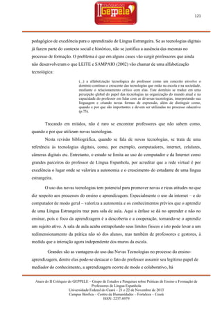 121

pedagógico de excelência para o aprendizado de Língua Estrangeira. Se as tecnologias digitais
já fazem parte do contexto social e histórico, não se justifica a ausência das mesmas no
processo de formação. O problema é que em alguns casos vão surgir professores que ainda
não desenvolveram o que LEITE e SAMPAIO (2002) vão chamar de uma alfabetização
tecnológica:
(...) a alfabetização tecnológica do professor como um conceito envolve o
domínio contínuo e crescente das tecnologias que estão na escola e na sociedade,
mediante o relacionamento crítico com elas. Este domínio se traduz em uma
percepção global do papel das tecnologias na organização do mundo atual e na
capacidade do professor em lidar com as diversas tecnologias, interpretando sua
linguagem e criando novas formas de expressão, além de distinguir como,
quando e por que são importantes e devem ser utilizadas no processo educativo
(p.75).

Trocando em miúdos, não é raro se encontrar professores que não sabem como,
quando e por que utilizam novas tecnologias.
Nesta revisão bibliográfica, quando se fala de novas tecnologias, se trata de uma
referência às tecnologias digitais, como, por exemplo, computadores, internet, celulares,
câmeras digitais etc. Entretanto, o estudo se limita ao uso do computador e da Internet como
grandes parceiros do professor de Língua Espanhola, por acreditar que a rede virtual é por
excelência o lugar onde se valoriza a autonomia e o crescimento do estudante de uma língua
estrangeira.
O uso das novas tecnologias tem potencial para promover novas e ricas atitudes no que
diz respeito aos processos do ensino e aprendizagem. Especialmente o uso da internet – e do
computador de modo geral – valoriza a autonomia e os conhecimentos prévios que o aprendiz
de uma Língua Estrangeira traz para sala de aula. Aqui a ênfase se dá no aprender e não no
ensinar, pois o foco da aprendizagem é a descoberta e a cooperação, tornando-se o aprendiz
um sujeito ativo. A sala de aula acaba extrapolando seus limites físicos e isto pode levar a um
redimensionamento da prática não só dos alunos, mas também de professores e gestores, à
medida que a interação agora independente dos muros da escola.
Grandes são as vantagens do uso das Novas Tecnologias no processo do ensinoaprendizagem, dentre elas pode-se destacar o fato do professor assumir seu legítimo papel de
mediador do conhecimento, a aprendizagem ocorre de modo e colaborativo, há
Anais do II Colóquio do GEPPELE – Grupo de Estudos e Pesquisas sobre Práticas de Ensino e Formação de
Professores de Língua Espanhola
Universidade Federal do Ceará – 21 e 22 de Novembro de 2013
Campus Benfica – Centro de Humanidades – Fortaleza – Ceará
ISSN: 2237-8979

 