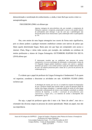 122

democratização e socialização do conhecimento, e, ainda, é mais fácil que ocorra o inter e a
autoaprendizagem.
FIGUEIREDO (2006) vai afirmar que
algumas vantagens do meio-eletrônico são, por exemplo, o rompimento de
limitações espaciais e temporais, propiciando o acesso a um grande número
de participantes para interagir, o que faz com que a aprendizagem seja
favorecida pelas trocas interacionais e pela colaboração entre os participantes
(p. 26)

Ora, com ensino de uma língua estrangeira isso ocorre de forma mais significativa,
pois os alunos podem a qualquer momento estabelecer contato com nativos de países que
falam aquela determinada língua. Basta para isto que haja um computador com acesso a
internet. Chats, blogs e várias redes sociais, por exemplo, são realidades no cotidiano de
muitos professores e alunos de Língua Estrangeira. GUTEMBERG RAPOSO DA SILVA
(2010) afirma que:
É interessante ressaltar que ao estabelecer esse processo de ensino
comunicativo via novas tecnologias de informação e comunicação o aluno da
L2 (Segunda Língua) poderá estabelecer contato com nativos a qualquer
momento que quiser e esse contato promove ações de verdade mais próximas
do real e de maneira prazerosas para o aluno de L2, pois há um processo de
colaboração (p.1).

É evidente que o papel do professor de Língua Estrangeira é fundamental. É ele quem
vai organizar, coordenar e direcionar as atividades em sala. ALMEIDA FILHOI (2005)
esclarece que
A abordagem de ensinar, por sua vez, se compõe do conjunto de disposições
de que o professor dispõe para orientar todas as ações da operação global de
ensinar uma língua estrangeira. A operação global de ensino de uma língua
compreende o planejamento de cursos e suas unidades, a produção ou seleção
criteriosa de materiais, a escolha e construção de procedimentos para
experienciar a língua alvo, e as maneiras de avaliar o desempenho dos
participantes‖ (p.13)

Ou seja, o papel do professor agora não é mais o de ―dono do saber‖, mas sim o
orientador das diversas etapas no processo do ensino-aprendizado. Muda seu papel, mas não
sua importância.

Anais do II Colóquio do GEPPELE – Grupo de Estudos e Pesquisas sobre Práticas de Ensino e Formação de
Professores de Língua Espanhola
Universidade Federal do Ceará – 21 e 22 de Novembro de 2013
Campus Benfica – Centro de Humanidades – Fortaleza – Ceará
ISSN: 2237-8979

 