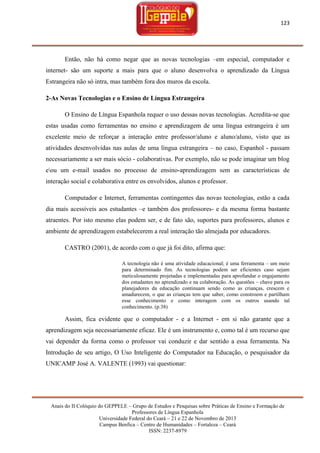 123

Então, não há como negar que as novas tecnologias –em especial, computador e
internet- são um suporte a mais para que o aluno desenvolva o aprendizado da Língua
Estrangeira não só intra, mas também fora dos muros da escola.
2-As Novas Tecnologias e o Ensino de Língua Estrangeira
O Ensino de Língua Espanhola requer o uso dessas novas tecnologias. Acredita-se que
estas usadas como ferramentas no ensino e aprendizagem de uma língua estrangeira é um
excelente meio de reforçar a interação entre professor/aluno e aluno/aluno, visto que as
atividades desenvolvidas nas aulas de uma língua estrangeira – no caso, Espanhol - passam
necessariamente a ser mais sócio - colaborativas. Por exemplo, não se pode imaginar um blog
eou um e-mail usados no processo de ensino-aprendizagem sem as características de
interação social e colaborativa entre os envolvidos, alunos e professor.
Computador e Internet, ferramentas contingentes das novas tecnologias, estão a cada
dia mais acessíveis aos estudantes –e também dos professores- e da mesma forma bastante
atraentes. Por isto mesmo elas podem ser, e de fato são, suportes para professores, alunos e
ambiente de aprendizagem estabelecerem a real interação tão almejada por educadores.
CASTRO (2001), de acordo com o que já foi dito, afirma que:
A tecnologia não é uma atividade educacional; é uma ferramenta – um meio
para determinado fim. As tecnologias podem ser eficientes caso sejam
meticulosamente projetadas e implementadas para aprofundar o engajamento
dos estudantes no aprendizado e na colaboração. As questões – chave para os
planejadores da educação continuam sendo como as crianças, crescem e
amadurecem, o que as crianças tem que saber, como constroem e partilham
esse conhecimento e como interagem com os outros usando tal
conhecimento. (p.38)

Assim, fica evidente que o computador - e a Internet - em si não garante que a
aprendizagem seja necessariamente eficaz. Ele é um instrumento e, como tal é um recurso que
vai depender da forma como o professor vai conduzir e dar sentido a essa ferramenta. Na
Introdução de seu artigo, O Uso Inteligente do Computador na Educação, o pesquisador da
UNICAMP José A. VALENTE (1993) vai questionar:

Anais do II Colóquio do GEPPELE – Grupo de Estudos e Pesquisas sobre Práticas de Ensino e Formação de
Professores de Língua Espanhola
Universidade Federal do Ceará – 21 e 22 de Novembro de 2013
Campus Benfica – Centro de Humanidades – Fortaleza – Ceará
ISSN: 2237-8979

 