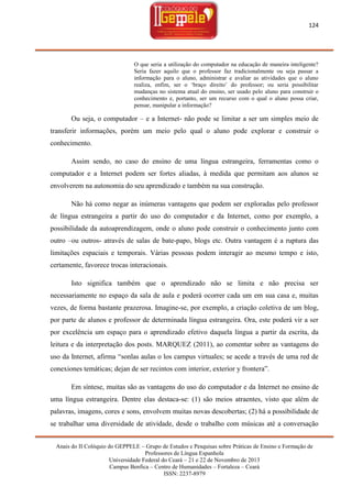 124

O que seria a utilização do computador na educação de maneira inteligente?
Seria fazer aquilo que o professor faz tradicionalmente ou seja passar a
informação para o aluno, administrar e avaliar as atividades que o aluno
realiza, enfim, ser o ‗braço direito‘ do professor; ou seria possibilitar
mudanças no sistema atual do ensino, ser usado pelo aluno para construir o
conhecimento e, portanto, ser um recurso com o qual o aluno possa criar,
pensar, manipular a informação?

Ou seja, o computador – e a Internet- não pode se limitar a ser um simples meio de
transferir informações, porém um meio pelo qual o aluno pode explorar e construir o
conhecimento.
Assim sendo, no caso do ensino de uma língua estrangeira, ferramentas como o
computador e a Internet podem ser fortes aliadas, à medida que permitam aos alunos se
envolverem na autonomia do seu aprendizado e também na sua construção.
Não há como negar as inúmeras vantagens que podem ser exploradas pelo professor
de língua estrangeira a partir do uso do computador e da Internet, como por exemplo, a
possibilidade da autoaprendizagem, onde o aluno pode construir o conhecimento junto com
outro –ou outros- através de salas de bate-papo, blogs etc. Outra vantagem é a ruptura das
limitações espaciais e temporais. Várias pessoas podem interagir ao mesmo tempo e isto,
certamente, favorece trocas interacionais.
Isto significa também que o aprendizado não se limita e não precisa ser
necessariamente no espaço da sala de aula e poderá ocorrer cada um em sua casa e, muitas
vezes, de forma bastante prazerosa. Imagine-se, por exemplo, a criação coletiva de um blog,
por parte de alunos e professor de determinada língua estrangeira. Ora, este poderá vir a ser
por excelência um espaço para o aprendizado efetivo daquela língua a partir da escrita, da
leitura e da interpretação dos posts. MARQUEZ (2011), ao comentar sobre as vantagens do
uso da Internet, afirma ―sonlas aulas o los campus virtuales; se acede a través de uma red de
conexiones temáticas; dejan de ser recintos com interior, exterior y frontera‖.
Em síntese, muitas são as vantagens do uso do computador e da Internet no ensino de
uma língua estrangeira. Dentre elas destaca-se: (1) são meios atraentes, visto que além de
palavras, imagens, cores e sons, envolvem muitas novas descobertas; (2) há a possibilidade de
se trabalhar uma diversidade de atividade, desde o trabalho com músicas até a conversação
Anais do II Colóquio do GEPPELE – Grupo de Estudos e Pesquisas sobre Práticas de Ensino e Formação de
Professores de Língua Espanhola
Universidade Federal do Ceará – 21 e 22 de Novembro de 2013
Campus Benfica – Centro de Humanidades – Fortaleza – Ceará
ISSN: 2237-8979

 