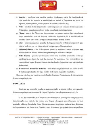 126

e) Youtube – excelente para trabalhar músicas hispânicas a partir da visualização de
clips musicais. Há também a possibilidade de assistir a fragmentos de peças em
espanhol, reportagens de jornais, preparo de receitas culinárias etc.;
f) Wikis – são boas fontes de consultas e também podem ser editadas. A mais acessada é
Wikipédia; a parceria do professor nestas consultas é muito importante;
g) Filmes – através dos filmes, o0s alunos entram em contato com os diversos países de
língua espanhola e com as diversas variedades linguísticas; há a possibilidade de
assistir a filmes tanto com o computador acessando à Internet ou não.
h) Chat – uma riqueza para o aprendiz da língua espanhola; poderá ser organizado pelo
próprio professor, ou em várias salas de bate papo com falantes nativos;
i) Videoconferências – não é tão comum quanto os anteriores; mas o professor pode
utilizar como um recurso interessante, por exemplo, utilizando o Skype.
j) Redes Sociais – podem ser utilizadas como uma excelente ferramenta, visto que
grande parte dos alunos faz parte das mesmas. Por exemplo, o Face book pode ser um
espaço virtual para o desenvolvimento das habilidades linguísticas para o aprendizado
do Espanhol;
k) A construção de um site da turma – uma forma de proporcionar aos alunos a troca
de materiais produzidos por eles -ou não- pode trazer excelentes resultados.
Claro que esta lista não esgota as possibilidades de uso do Computador e da Internet como
ferramentas pedagógicas
CONCLUSÃO
Diante do que se expôs, conclui-se que computador e Internet podem ser excelentes
ferramentas pedagógicas no ensino de Língua Espanhola como língua estrangeira (LE).
O uso do computador e da Internet como ferramentas tecnológicas vem provocando
transformações nos métodos de ensinar uma língua estrangeira, especificamente no caso
estudado, a Língua Espanhola. Como foi exposto, essas tecnologias usadas a favor do ensino
de línguas devem ser vistas –e de fato são- como ferramentas que proporcionam ao professor

Anais do II Colóquio do GEPPELE – Grupo de Estudos e Pesquisas sobre Práticas de Ensino e Formação de
Professores de Língua Espanhola
Universidade Federal do Ceará – 21 e 22 de Novembro de 2013
Campus Benfica – Centro de Humanidades – Fortaleza – Ceará
ISSN: 2237-8979

 