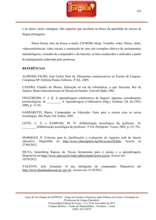 127

e ao aluno várias vantagens. São suportes que auxiliam na busca da qualidade do ensino de
língua estrangeira.
Dessa forma, sites de busca, e-mails, CD-ROM, blogs, Youtube, wikis, filmes, chats,
videoconferências, redes sociais e construção de sites são exemplos efetivos de instrumentais
metodológicos, oriundos do computador e da Internet, se bem conduzidos e utilizados a partir
do planejamento elaborado pelo professor.
REFERÊNCIAS
ALMEIDA FILHO, José Carlos Paes de. Dimensões comunicativas no Ensino de Línguas.
Campinas-SP: Edtitora Pontes Editores, 4ª Ed., 2005.
CASTRO, Cláudio de Moura. Educação na era da informática: o que funciona. Rio de
Janeiro: Banco Interamericano de Desenvolvimento. UniverCidade, 2001.
FIGUEIREDO, F. J. Q. A aprendizagem colaborativa de línguas: algumas considerações
terminológicas. In _________ A Aprendizagem Colaborativa (Org.). Goiânia: Ed. da UFG,
2006, p. 11-45.
GASPARETTI, Marco. Computador na Educação: Guia para o ensino com as novas
tecnologias. São Paulo: Ed. Esfera, 2001.
LEITE, L. S. e SAMPAIO, M. N. Alfabetização tecnológica do professor. In:
_________Alfabetização tecnológica do professor. 3ª Ed. Petrópolis: Vozes, 2002, p. (51-76).

MARQUEZ, P. Criterios para la clasificación y evaluación de espacios web de interés
educativo. Disponible en http://www.ciberespiral.org/bits/avawe3b.htm. Acceso en
27/09/2012.
SILVA, Gutemberg Raposo da. Novas ferramentas para o ensino e a aprendizagem.
Disponível em http://www.sala.org.br/index.php/estante/textos-em-la. Acesso em
10/10/2012.
VALENTE, José Armando. O uso inteligente do computador.
http://www.diaadiaeducacao.pr..gov.br. Acesso em 13/10/2012.

Disponível

em

Anais do II Colóquio do GEPPELE – Grupo de Estudos e Pesquisas sobre Práticas de Ensino e Formação de
Professores de Língua Espanhola
Universidade Federal do Ceará – 21 e 22 de Novembro de 2013
Campus Benfica – Centro de Humanidades – Fortaleza – Ceará
ISSN: 2237-8979

 