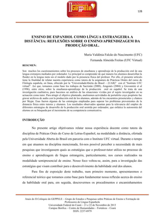 128

ENSINO DE ESPANHOL COMO LÍNGUA ESTRANGEIRA A
DISTÂNCIA: REFLEXÕES SOBRE O ENSINO/APRENDIZAGEM DA
PRODUÇÃO ORAL.
Maria Valdênia Falcão do Nascimento (UFC)
Fernanda Almeida Freitas (UFC Virtual)
RESUMEN:
Son muchos los cuestionamientos sobre los procesos de enseñanza y aprendizaje de la producción oral de una
lengua extranjera mediados por ordenador. Lo principal es comprender de qué manera los alumnos desarrollan la
fluidez en la lengua meta sin el modelo dado por la presencia física del profesor. Por ello, el presente artículo
tiene la finalidad de relatar nuestra experiencia como tutora de la asignatura de Prácticas Orales del curso de
Filología española, en línea, ofrecido por la ―UniversidadeAberta do Brasil – (UAB)‖ con el ―Instituto UFC
virtual‖. Así que, tomamos como base los trabajos de Sacristán (2008), Aragonés (2004) y Giovannini et al
(1996), entre otros, sobre la enseñanza-aprendizaje de la producción oral en español. Se trata de una
investigación cualitativa, pues hacemos un análisis de las situaciones vividas por el sujeto investigador en su
actuación como tutor. Para atingir el objetivo planteado, analizamos actividades de portafolio cuyo propósito fue
gravar archivos de audio con la producción oral de los alumnos, además de los encuentros presenciales y chateos
por Skype. Esas fueron algunas de las estrategias empleadas para superar los problemas provenientes de la
distancia física entre tutores y alumnos. Los resultados observados apuntan para la relevancia del empleo de
diferentes estrategias de desarrollo de la producción oral asistida por ordenador, que enfatice la autonomía del
alumno en su búsqueda por el incremento de su competencia comunicativa.

INTRODUÇÃO
No presente artigo objetivamos relatar nossa experiência docente como tutora da
disciplina de Práticas Orais do Curso de Letras-Espanhol, na modalidade a distância, ofertada
pela Universidade Aberta do Brasil em parceria com o Instituto UFC virtual. Durante o tempo
em que atuamos na disciplina mencionada, foi-nos possível perceber a necessidade de mais
pesquisas que investigassem quais as estratégias que o professor-tutor utiliza no processo de
ensino e aprendizagem de língua estrangeira, particularmente, nos cursos realizados na
modalidade semipresencial de ensino. Nosso foco voltou-se, assim, para a investigação das
estratégias que visam contribuir para o desenvolvimento da habilidade oral dos alunos.
Para fins de exposição deste trabalho, num primeiro momento, apresentaremos o
referencial teórico que tomamos como base para fundamentar nossa reflexão acerca do ensino
da habilidade oral para, em seguida, descrevermos os procedimentos e encaminhamentos

Anais do II Colóquio do GEPPELE – Grupo de Estudos e Pesquisas sobre Práticas de Ensino e Formação de
Professores de Língua Espanhola
Universidade Federal do Ceará – 21 e 22 de Novembro de 2013
Campus Benfica – Centro de Humanidades – Fortaleza – Ceará
ISSN: 2237-8979

 