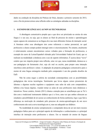 129

dados na condução da disciplina de Práticas de Orais, durante o primeiro semestre de 2013,
com o fim de promovermos uma reflexão sobre as estratégias adotadas na disciplina.

1.

O ENSINO DE LÍNGUAS E AS NOVAS TECNOLOGIAS
A abordagem comunicativa propõe que o que deve ser priorizado no ensino de uma

língua é o seu uso, ou seja, que os alunos ao final do processo de ensino e aprendizagem
sejam capazes de comunicar-se na língua alvo nas mais diferentes formas de interação social.
A literatura sobre essa abordagem tem como referencia o ensino presencial, no qual
professores e alunos sempre podem interagir entre si sincronicamente. No entanto, atualmente
é relativamente comum encontrarmos cursos voltados para a formação de professores, a
exemplo do curso de Letras/Espanhol ofertado pela Universidade Federal do Ceará, que se
realizam na modalidade a distância com o uso de suporte informático. É acerca desse ―novo‖
cenário que nos importa propor uma reflexão, uma vez que, nessa modalidade, destaca-se o
uso pedagógico da ferramenta chat, seja ele oral ou escrito, para propor uma interação
sincrônica entre professor e aluno. A adaptação da proposta pedagógica comunicativa para o
ensino de uma língua estrangeira mediado pelo computador é um dos grandes desafios da
EaD.
Não há como negar a euforia da sociedade contemporânea com as possibilidades
pedagógicas das novas tecnologias. Sentimento que levou alguns cursos presenciais de
idiomas e algumas escolas regulares a equiparem suas salas de aula com computadores,
tabletes e/ou lousas digitais, visando tornar as aulas de seus professores mais dinâmicas e
interativas. Nesse cenário, Arrarte (2011) chama a atenção para as semelhanças que as Tic‘s
têm com o tradicional instrumento didático que é o livro, uma vez que ambos oferecem ao
estudante a possibilidade de ter acesso ao conhecimento de forma autônoma, logo o que fará a
diferença na motivação do estudante pelo processo de ensino-aprendizagem de um novo
conhecimento não será a nova tecnologia em si, mas seu adequado uso didático.
Na modalidade de ensino semipresencial, o computador deixa de ser um mero recurso
pedagógico lúdico para ser o principal suporte de informações e conhecimentos e a principal
interface de interação entre professores e alunos. Em se tratando do ensino de línguas

Anais do II Colóquio do GEPPELE – Grupo de Estudos e Pesquisas sobre Práticas de Ensino e Formação de
Professores de Língua Espanhola
Universidade Federal do Ceará – 21 e 22 de Novembro de 2013
Campus Benfica – Centro de Humanidades – Fortaleza – Ceará
ISSN: 2237-8979

 