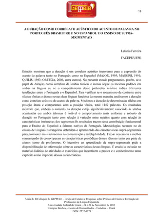 13

A DURAÇÃO COMO CORRELATO ACÚSTICO DO ACENTO DE PALAVRA NO
PORTUGUÊS BRASILEIRO E NO ESPANHOL E O ENSINO DE SUPRASEGMENTAIS

Letânia Ferreira
FACEPE/UFPE

Estudos mostram que a duração é um correlato acústico importante para a expressão do
acento de palavra tanto no Português como no Espanhol (MAJOR, 1995; MASSINI, 1991;
QUILIS, 1983; ORTEGA, 2006, entre outros). No presente estudo perguntamos, porém, se o
papel da duração como correlato de sílabas tônicas e átonas segue os mesmos padrões em
ambas as línguas ou se o comportamento desse parâmetro acústico indica diferentes
tendências entre o Português e o Espanhol. Para verificar se o mecanismo de contraste entre
sílabas tônicas e átonas nessas duas línguas funciona da mesma maneira analisamos a duração
como correlato acústico do acento de palavra. Medimos a duração de determinadas sílabas em
posição átona e comparamos com a posição tônica, total 1152 palavras. Os resultados
mostram que, embora o aumento na duração esteja significativamente associado às sílabas
acentuadas em ambos idiomas é notável o comportamento mais uniforme e robusto da
duração no Português tanto com relação à variação entre sujeitos quanto com relação às
características intrínsecas dos segmentos.Os resultados trazem uma contribuição fundamental
para o Ensino do Espanhol a falantes nativos de Português. Metodologias recentes no de
ensino de Línguas Estrangeiras defendem o aprendizado das características supra-segmentais
para promover mais autonomia na comunicação e inteligibilidade. Faz-se necessária a melhor
compreensão de como operam as características prosódicas desses idiomas tanto por parte de
alunos como de professores. O incentivo ao aprendizado de supra-segmentais pede a
disponibilização de informação sobre as características dessas línguas. É crucial a inclusão no
material didático de atividades e exercícios que incentivem a prática e o conhecimento tanto
explicito como implícito dessas características.

Anais do II Colóquio do GEPPELE – Grupo de Estudos e Pesquisas sobre Práticas de Ensino e Formação de
Professores de Língua Espanhola
Universidade Federal do Ceará – 21 e 22 de Novembro de 2013
Campus Benfica – Centro de Humanidades – Fortaleza – Ceará
ISSN: 2237-8979

 