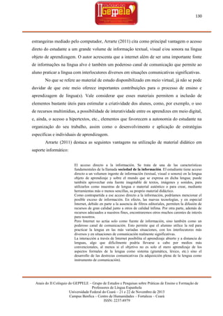 130

estrangeiras mediado pelo computador, Arrarte (2011) cita como principal vantagem o acesso
direto do estudante a um grande volume de informação textual, visual e/ou sonora na língua
objeto de aprendizagem. O autor acrescenta que a internet além de ser uma importante fonte
de informações na língua alvo é também um poderoso canal de comunicação que permite ao
aluno praticar a língua com interlocutores diversos em situações comunicativas significativas.
No que se refere ao material de estudo disponibilizado em meio virtual, já não se pode
duvidar de que este meio oferece importantes contribuições para o processo de ensino e
aprendizagem de língua(s). Vale considerar que esses materiais permitem a inclusão de
elementos bastante úteis para estimular a criatividade dos alunos, como, por exemplo, o uso
de recursos multimídias, a possibilidade de interatividade entre os aprendizes em meio digital,
e, ainda, o acesso a hipertextos, etc., elementos que favorecem a autonomia do estudante na
organização do seu trabalho, assim como o desenvolvimento e aplicação de estratégias
específicas e individuais de aprendizagem.
Arrarte (2011) destaca as seguintes vantagens na utilização de material didático em
suporte informático:

El acceso directo a la información. Se trata de una de las características
fundamentales de la llamada sociedad de la información. El estudiante tiene acceso
directo a un volumen ingente de información (textual, visual o sonora) en la lengua
objeto de aprendizaje y sobre el mundo que se expresa en dicha lengua; puede
también aprovechar esta fuente inagotable de textos, imágenes y sonidos, para
utilizarlos como muestras de lengua o material auténtico o para crear, mediante
herramientas más o menos sencillas, su proprio material didáctico.
Como contrapartida a ese acceso directo a la información, podríamos mencionar el
posible exceso de información. En efecto, las nuevas tecnologías, y en especial
Internet, debido en parte a la ausencia de filtros editoriales, permiten la difusión de
recursos de gran calidad junto a otros de calidad ínfima. Por otra parte, además de
recursos adecuados a nuestros fines, encontraremos otros muchos carentes de interés
para nosotros.
Pero Internet no actúa solo como fuente de información, sino también como un
poderoso canal de comunicación. Esto permite que el alumno utilice la red para
practicar la lengua en las más variadas situaciones, con los interlocutores más
diversos y en situaciones de comunicación realmente significativas.
La interacción a través de Internet posibilita el aprendizaje abierto y a distancia de
lenguas, algo que difícilmente podría llevarse a cabo por medios más
convencionales, al menos si el objetivo no es solo el mero aprendizaje de los
aspectos formales de la lengua como sistema (gramática, léxico, etc.) sino el
desarrollo de las destrezas comunicativas (la adquisición plena de la lengua como
instrumento de comunicación).

Anais do II Colóquio do GEPPELE – Grupo de Estudos e Pesquisas sobre Práticas de Ensino e Formação de
Professores de Língua Espanhola
Universidade Federal do Ceará – 21 e 22 de Novembro de 2013
Campus Benfica – Centro de Humanidades – Fortaleza – Ceará
ISSN: 2237-8979

 