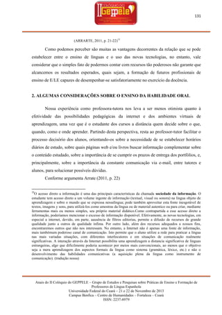 131

(ARRARTE, 2011, p. 21-22)15

Como podemos perceber são muitas as vantagens decorrentes da relação que se pode
estabelecer entre o ensino de línguas e o uso das novas tecnologias, no entanto, vale
considerar que o simples fato de podermos contar com recursos tão poderosos não garante que
alcancemos os resultados esperados, quais sejam, a formação de futuros profissionais de
ensino de E/LE capazes de desempenhar-se satisfatoriamente no exercício da docência.

2. ALGUMAS CONSIDERAÇÕES SOBRE O ENSINO DA HABILIDADE ORAL
Nossa experiência como professora-tutora nos leva a ser menos otimista quanto à
efetividade das possibilidades pedagógicas da internet e dos ambientes virtuais de
aprendizagem, uma vez que é o estudante dos cursos a distância quem decide sobre o que,
quando, como e onde aprender. Partindo desta perspectiva, resta ao professor-tutor facilitar o
processo decisório dos alunos, orientando-os sobre a necessidade de se estabelecer horários
diários de estudo, sobre quais páginas web e/ou livros buscar informação complementar sobre
o conteúdo estudado, sobre a importância de se cumprir os prazos de entrega dos portfólios, e,
principalmente, sobre a importância da constante comunicação via e-mail, entre tutores e
alunos, para solucionar possíveis dúvidas.
Conforme argumenta Arrate (2011, p. 22)
15

O acesso direto a informação é uma das principais características da chamada sociedade da informação. O
estudante tem acesso direto a um volume ingente de informação (textual, visual ou sonora) na língua objeto de
aprendizagem e sobre o mundo que se expressa nessalíngua; pode também aproveitar esta fonte inesgotável de
textos, imagens y sons, para utilizá-los como amostras da língua ou de material autentico ou para criar, mediante
ferramentas mais ou menos simples, seu próprio material didático.Como contrapartida a esse acesso direto a
informação, poderíamos mencionar o excesso de informação disponível. Efetivamente, as novas tecnologias, em
especial a internet, devido, em parte, aausência de filtros editorias, permite a difusão de recursos de grande
qualidade junto a outros de qualidade ínfima. Por outro lado, além dos recursos adequados a nossos fins,
encontraremos outros que não nos interessam. No entanto, a Internet não é apenas uma fonte de informação,
mais tambémum poderoso canal de comunicação. Isto permite que o aluno utilize a rede para praticar a língua
nas mais variadas situações, com diferentes interlocutores e em situações de comunicação realmente
significativas. A interação através da Internet possibilita uma aprendizagem a distancia significativa de línguas
estrangeiras, algo que dificilmente poderia acontecer por meios mais convencionais, ao menos que o objetivo
seja a mera aprendizagem dos aspectos formais da língua como sistema (gramática, léxico, etc.) e não o
desenvolvimento das habilidades comunicativas (a aquisição plena da língua como instrumento de
comunicação). (tradução nossa)

Anais do II Colóquio do GEPPELE – Grupo de Estudos e Pesquisas sobre Práticas de Ensino e Formação de
Professores de Língua Espanhola
Universidade Federal do Ceará – 21 e 22 de Novembro de 2013
Campus Benfica – Centro de Humanidades – Fortaleza – Ceará
ISSN: 2237-8979

 