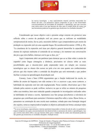 132

las nuevas tecnologías y muy especialmente internet, permiten transcender los
límites del aula y los parámetros espacio temporales en que se han desarrollado
convencionalmente las actividades de enseñanza y aprendizaje, pero que conviene
estar alerta sobre el uso que hacemos de ellas, pues el simple hecho de contar con
una herramienta poderosa no garantiza que alcancemos los resultados deseados‖ 16

Considerando que nosso objetivo com o presente artigo consiste em promover uma
reflexão sobre o ensino da produção oral em cursos que se realizam na modalidade
semipresencial de ensino, faz-se, pois, necessário definir o que compreendemos por ensino da
produção ou expressão oral em uma segunda língua. De acordocomGiovannini (1996, p. 49),
―La enseñanza de la expresión oral tiene por objetivo general desarrollar la capacidad del
alumno de expresar oralmente el contenido de un mensaje y de mantener una conversación
dar pie a que otros hablen, interesar con lo que se dice, etc.‖
Aqui é importante abrir um parêntese para destacar que ao se falar sobre o ensino do
espanhol como língua estrangeira a distância, precisamos ter clareza sobre as reais
possibilidades que o docente-tutor pode empreender tanto em relação aos recursos
tecnológicos que os alunos têm acesso no polo e/ou em casa quanto aos conhecimentos
prévios que eles trazem sobre o conteúdo da disciplina que será ministrada e que podem
facilitar o avanço na aprendizagem da produção oral.
Cassany, Luna e Sanz (1994) argumentam que a função tradicional da escola, no
âmbito do ensino de língua(s), tem sido ensinar a ler e a escrever e que, nesse contexto, a
habilidade da expressão oral tem sido negligenciada. Nesse sentido, observamos que o fato
relatado pelos autores se pode verificar, inclusive no que se refere ao número de pesquisas
sobre essa temática, bem mais reduzido quando comparado às investigações realizadas sobre
às habilidades de leitura e escrita. Apontamos esse fato porque percebemos a relevância de
pesquisas que contribuam para aumentar à literatura específica sobre o tema. Dessa forma, se
pensarmos na construção de uma escola mais moderna, voltada para uma formação integral
dos sujeitos, torna-se imprescindível ampliar os objetivos pleiteados de forma a alcançar todos
16

As novas tecnologias, especialmente a internet, permitem transcender os limites da sala de aula e os parâmetros
espacio-temporais nos quais convencionalmente são desenvolvidos os processos de ensino e aprendizagem, mas
que convêm estar alerta sobre o uso que fazemos deles, pois o simples fato de conter uma ferramenta poderosa
não garante que alcancemos os resultados desejados. (tradução nossa)

Anais do II Colóquio do GEPPELE – Grupo de Estudos e Pesquisas sobre Práticas de Ensino e Formação de
Professores de Língua Espanhola
Universidade Federal do Ceará – 21 e 22 de Novembro de 2013
Campus Benfica – Centro de Humanidades – Fortaleza – Ceará
ISSN: 2237-8979

 
